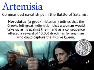 Artemisia
Commanded naval ships in the Battle of Salamis.
Herodotus (a greek historian) tells us that the
Greeks felt great indignation that a woman would
take up arms against them, and as a consequence
offered a reward of 10,000 drachmas for any man
who could capture the illusive Queen.
 