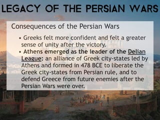 Consequences of the Persian Wars
• Greeks felt more confident and felt a greater
sense of unity after the victory.
• Athens emerged as the leader of the Delian
League: an alliance of Greek city-states led by
Athens and formed in 478 BCE to liberate the
Greek city-states from Persian rule, and to
defend Greece from future enemies after the
Persian Wars were over.
LEGACY OF the PERSIAN WARS
 