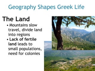 Geography Shapes Greek Life
The Land
• Mountains slow
travel, divide land
into regions
• Lack of fertile
land leads to
small populations,
need for colonies
 