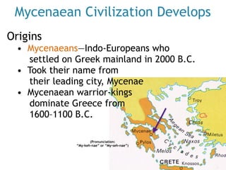 Mycenaean Civilization Develops
Origins
• Mycenaeans—Indo-Europeans who
settled on Greek mainland in 2000 B.C.
• Took their name from  
their leading city, Mycenae
• Mycenaean warrior-kings  
dominate Greece from  
1600–1100 B.C.
(Pronunciation:
“My-keh-nae” or “My-seh-nae”)
 