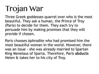 Trojan War
Three Greek goddesses quarrel over who is the most
beautiful. They ask a human, the Prince of Troy
(Paris) to decide for them. They each try to
persuade him by making promises that they will
provide if chosen.
 
Paris chooses Aphrodite who had promised him the
most beautiful woman in the world. However, there
was an issue - she was already married to Spartan
King Menelaus of Sparta. Therefore, Paris abducts
Helen & takes her to his city of Troy.
 