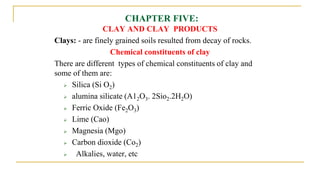 CHAPTER FIVE:
CLAY AND CLAY PRODUCTS
Clays: - are finely grained soils resulted from decay of rocks.
Chemical constituents of clay
There are different types of chemical constituents of clay and
some of them are:
 Silica (Si O2)
 alumina silicate (A12O3. 2Sio2.2H2O)
 Ferric Oxide (Fe2O3)
 Lime (Cao)
 Magnesia (Mgo)
 Carbon dioxide (Co2)
 Alkalies, water, etc
 