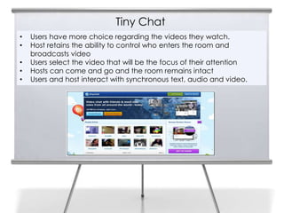 Tiny Chat
     •   Users have more choice regarding the videos they watch.
13   •   Host retains the ability to control who enters the room and
         broadcasts video
     •   Users select the video that will be the focus of their attention
     •   Hosts can come and go and the room remains intact
     •   Users and host interact with synchronous text, audio and video.
 