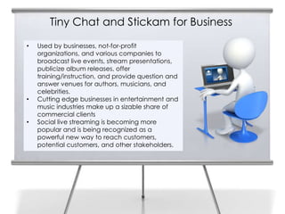 Tiny Chat and Stickam for Business
14   •   Used by businesses, not-for-profit
         organizations, and various companies to
         broadcast live events, stream presentations,
         publicize album releases, offer
         training/instruction, and provide question and
         answer venues for authors, musicians, and
         celebrities.
     •   Cutting edge businesses in entertainment and
         music industries make up a sizable share of
         commercial clients
     •   Social live streaming is becoming more
         popular and is being recognized as a
         powerful new way to reach customers,
         potential customers, and other stakeholders.
 