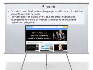 UStream
• Provides an embeddable video player and broadcast schedule
  similar to a cable TV guide.
• Provides ability to create live video programs that can be
  inserted into any blog or website with tools to archive and
  replay past programs.
 