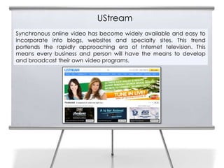 UStream
Synchronous online video has become widely available and easy to
incorporate into blogs, websites and specialty sites. This trend
portends the rapidly approaching era of Internet television. This
means every business and person will have the means to develop
and broadcast their own video programs.
 