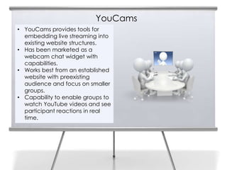 YouCams
• YouCams provides tools for
  embedding live streaming into
  existing website structures.
• Has been marketed as a
  webcam chat widget with
  capabilities.
• Works best from an established
  website with preexisting
  audience and focus on smaller
  groups.
• Capability to enable groups to
  watch YouTube videos and see
  participant reactions in real
  time.
 