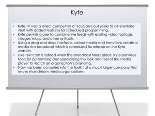 Kyte

•   Kyte.TV was a direct competitor of YouCams but seeks to differentiate
    itself with added features for scheduled programming.
•   Kyte permits a user to combine live feeds with existing video footage,
    images, music and other artifacts.
•   Using a drag and drop interface, various media and transitions create a
    media rich broadcast which is scheduled for release on the Kyte
    website.
•   Live text chat is added when the broadcast takes place. Kyte provides
    tools for customizing and specializing the look and feel of the media
    player to match an organization’s branding.
•   Now has been compiled into the toolkit of a much larger company that
    serves mainstream media organizations.
 