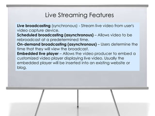 Live Streaming Features
Live broadcasting (synchronous) - Stream live video from user's
video capture device.
Scheduled broadcasting (asynchronous) – Allows video to be
rebroadcast at a predetermined time.
On-demand broadcasting (asynchronous) – Users determine the
time that they will view the broadcast.
Embedded live player – Allows the video producer to embed a
customized video player displaying live video. Usually the
embedded player will be inserted into an existing website or
blog.
 