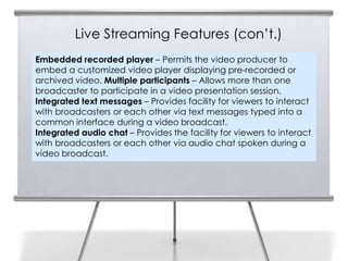 Live Streaming Features (con’t.)
Embedded recorded player – Permits the video producer to
embed a customized video player displaying pre-recorded or
archived video. Multiple participants – Allows more than one
broadcaster to participate in a video presentation session.
Integrated text messages – Provides facility for viewers to interact
with broadcasters or each other via text messages typed into a
common interface during a video broadcast.
Integrated audio chat – Provides the facility for viewers to interact
with broadcasters or each other via audio chat spoken during a
video broadcast.
 
