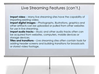 Live Streaming Features (con’t.)

Import video – Many live streaming sites have the capability of
importing existing video.
Import digital images – Photographs, illustrations, graphics and
other artifacts can be uploaded or pulled from other websites
for use in live streaming.
Import audio tracks – Music and other audio tracks often can
be acquired from websites, computers, mobile devices or
storage devices.
Titles and transitions – Live streaming sites often contain tools for
adding header screens and building transitions for broadcasts
or stored video footage.
 