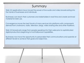 Summary
Web 2.0 applications have moved the power of live audio and video broadcasting into
the hands of businesses and individuals.

Businesses can reach their customers and stakeholders in real time and create archived
material for later use.

Convergence moves the best facets of many services into platforms with components
derived from chatrooms, radio, television, blogs, video sharing sites and other traditions.

Web 2.0 broadcasts range from people speaking into their webcams to sophisticated
digital productions beginning to rival Hollywood capabilities.

Businesses now have the opportunity to personalize their communications and operate at
different levels to achieve their goals and objectives.
 