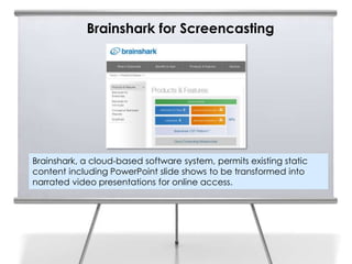 Brainshark for Screencasting




Brainshark, a cloud-based software system, permits existing static
content including PowerPoint slide shows to be transformed into
narrated video presentations for online access.
 