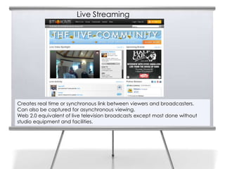Live Streaming

9




    Creates real time or synchronous link between viewers and broadcasters.
    Can also be captured for asynchronous viewing.
    Web 2.0 equivalent of live television broadcasts except most done without
    studio equipment and facilities.
 