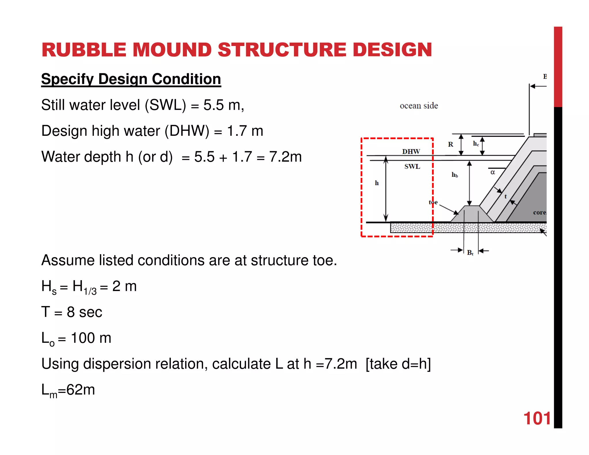 RUBBLE MOUND STRUCTURE DESIGN
101
Specify Design Condition
Still water level (SWL) = 5.5 m,
Design high water (DHW) = 1.7 m
Water depth h (or d) = 5.5 + 1.7 = 7.2m
Assume listed conditions are at structure toe.
Hs = H1/3 = 2 m
T = 8 sec
Lo = 100 m
Using dispersion relation, calculate L at h =7.2m [take d=h]
Lm=62m
 