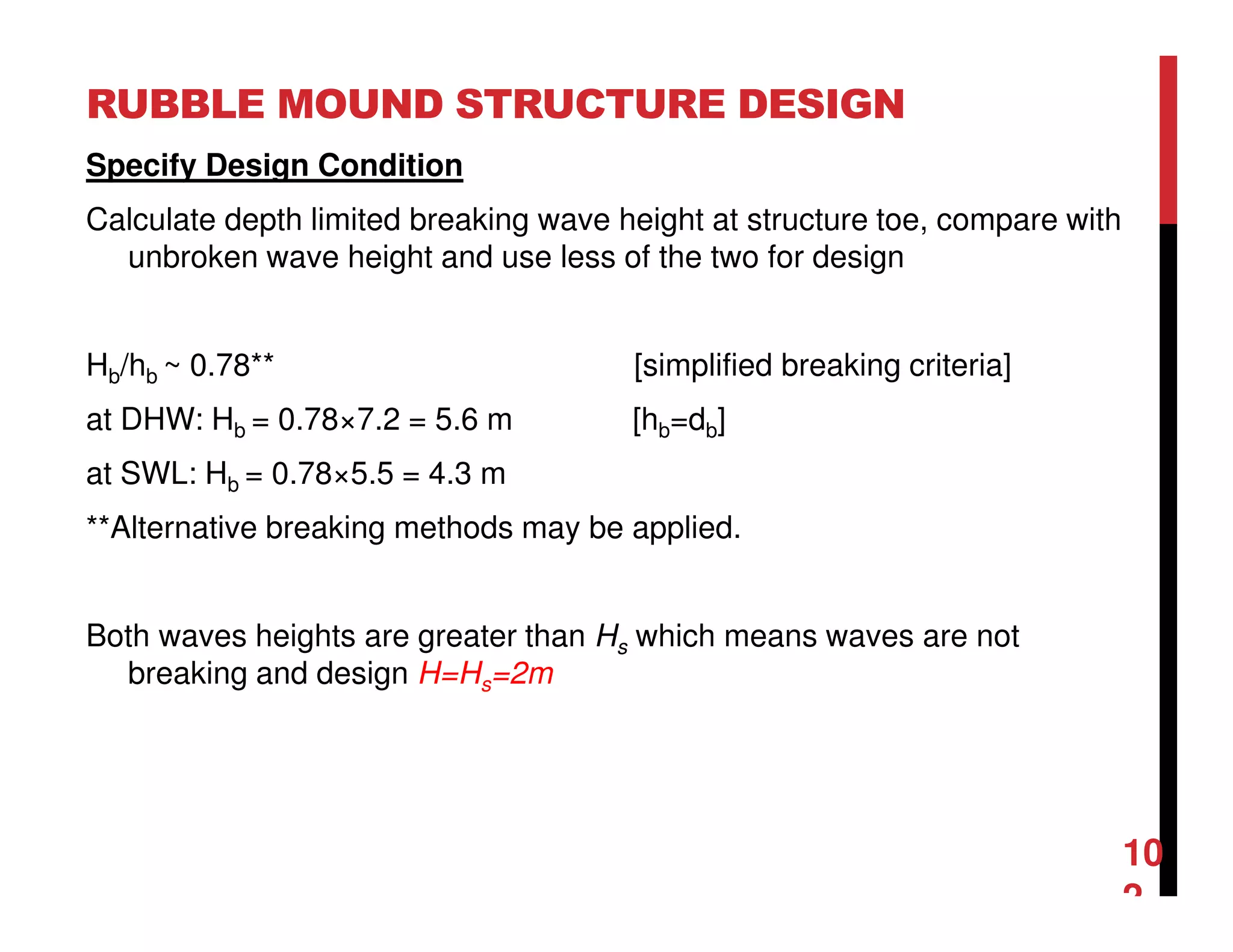 RUBBLE MOUND STRUCTURE DESIGN
10
2
Specify Design Condition
Calculate depth limited breaking wave height at structure toe, compare with
unbroken wave height and use less of the two for design
Hb/hb ~ 0.78** [simplified breaking criteria]
at DHW: Hb = 0.78×7.2 = 5.6 m [hb=db]
at SWL: Hb = 0.78×5.5 = 4.3 m
**Alternative breaking methods may be applied.
Both waves heights are greater than Hs which means waves are not
breaking and design H=Hs=2m
 