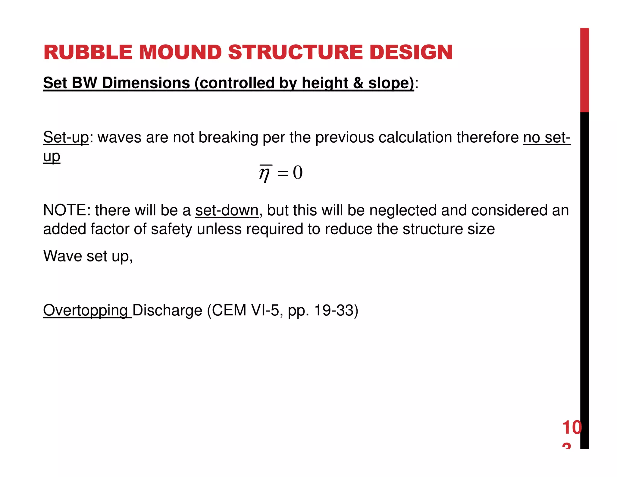 RUBBLE MOUND STRUCTURE DESIGN
10
3
Set BW Dimensions (controlled by height & slope):
Set-up: waves are not breaking per the previous calculation therefore no set-
up
NOTE: there will be a set-down, but this will be neglected and considered an
added factor of safety unless required to reduce the structure size
Wave set up,
Overtopping Discharge (CEM VI-5, pp. 19-33)
0=η
 