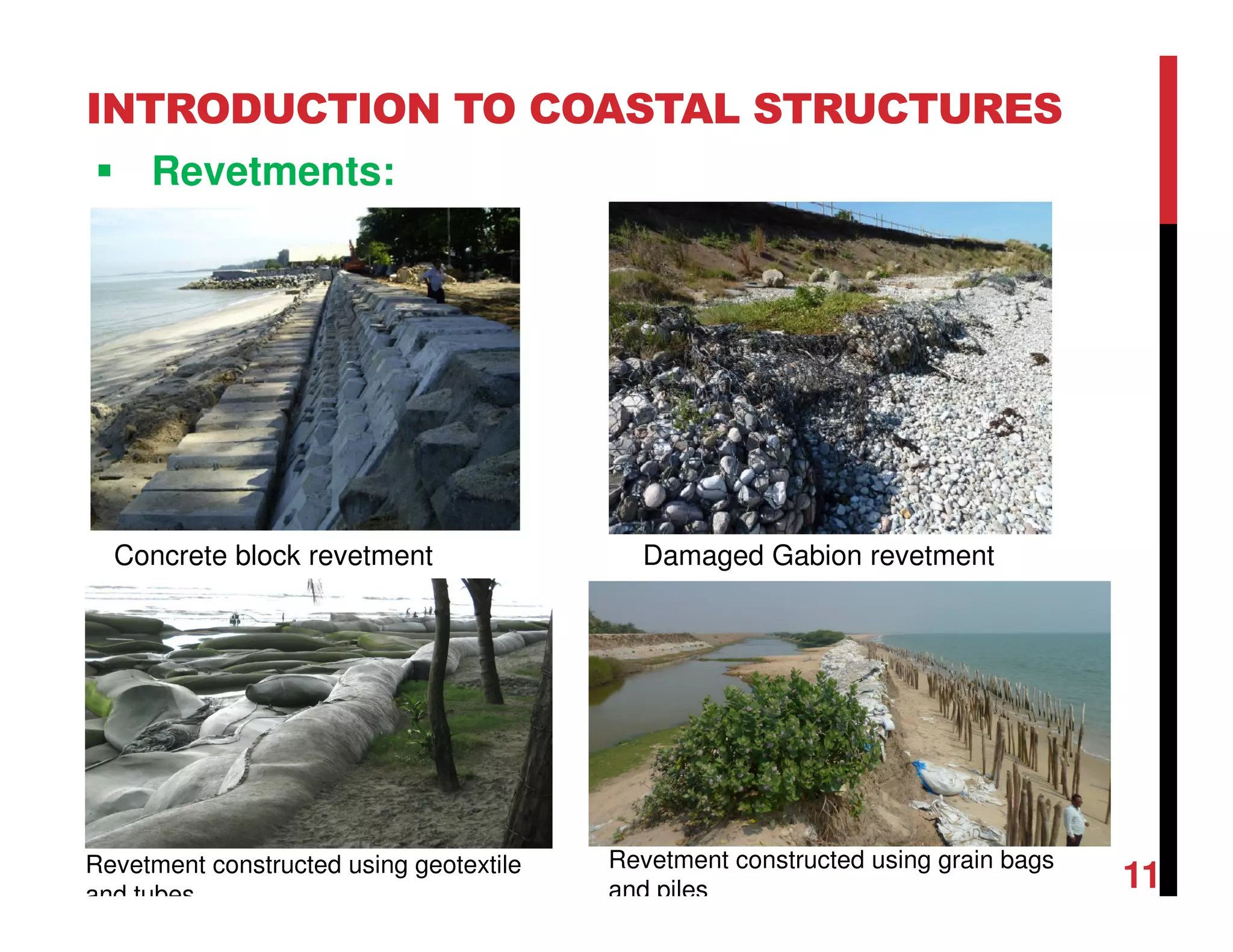 INTRODUCTION TO COASTAL STRUCTURES
Revetments:
11
Concrete block revetment Damaged Gabion revetment
Revetment constructed using geotextile
and tubes
Revetment constructed using grain bags
and piles
 