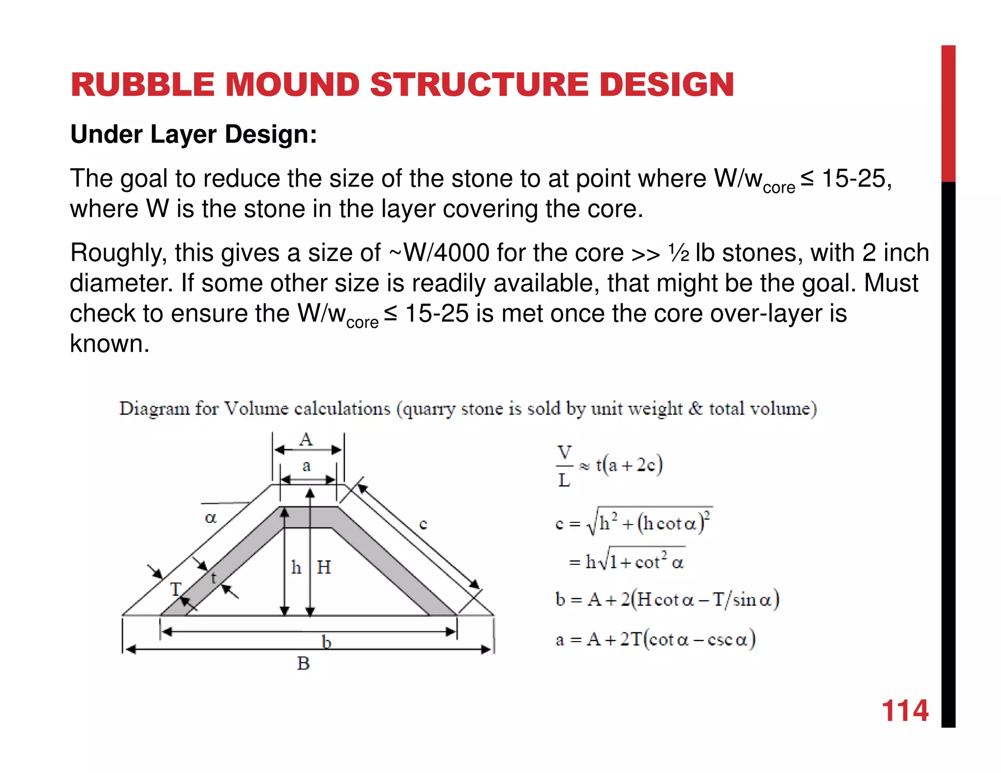 RUBBLE MOUND STRUCTURE DESIGN
114
Under Layer Design:
The goal to reduce the size of the stone to at point where W/wcore ≤ 15-25,
where W is the stone in the layer covering the core.
Roughly, this gives a size of ~W/4000 for the core >> ½ lb stones, with 2 inch
diameter. If some other size is readily available, that might be the goal. Must
check to ensure the W/wcore ≤ 15-25 is met once the core over-layer is
known.
 