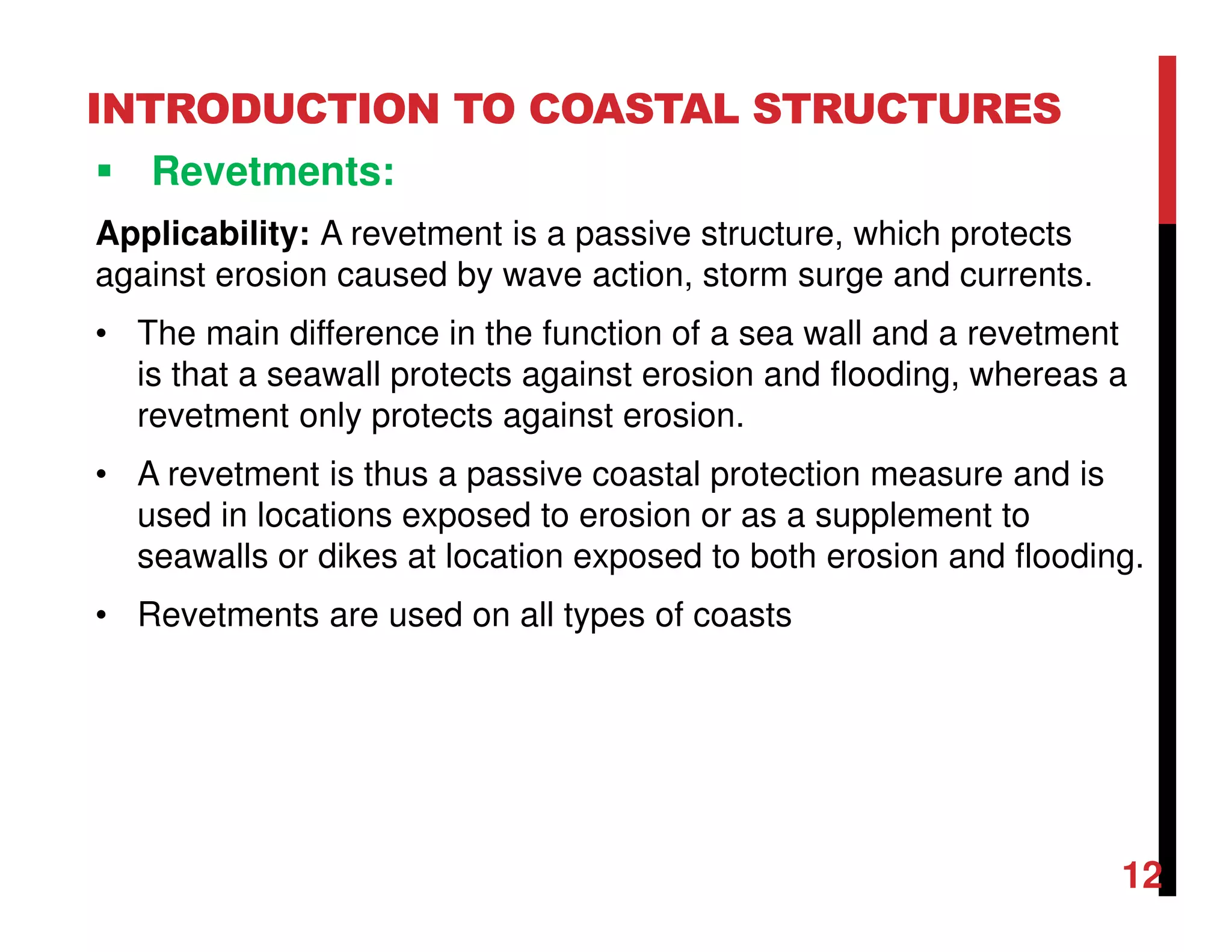 INTRODUCTION TO COASTAL STRUCTURES
Revetments:
Applicability: A revetment is a passive structure, which protects
against erosion caused by wave action, storm surge and currents.
• The main difference in the function of a sea wall and a revetment
is that a seawall protects against erosion and flooding, whereas a
revetment only protects against erosion.
• A revetment is thus a passive coastal protection measure and is
used in locations exposed to erosion or as a supplement to
seawalls or dikes at location exposed to both erosion and flooding.
• Revetments are used on all types of coasts
12
 
