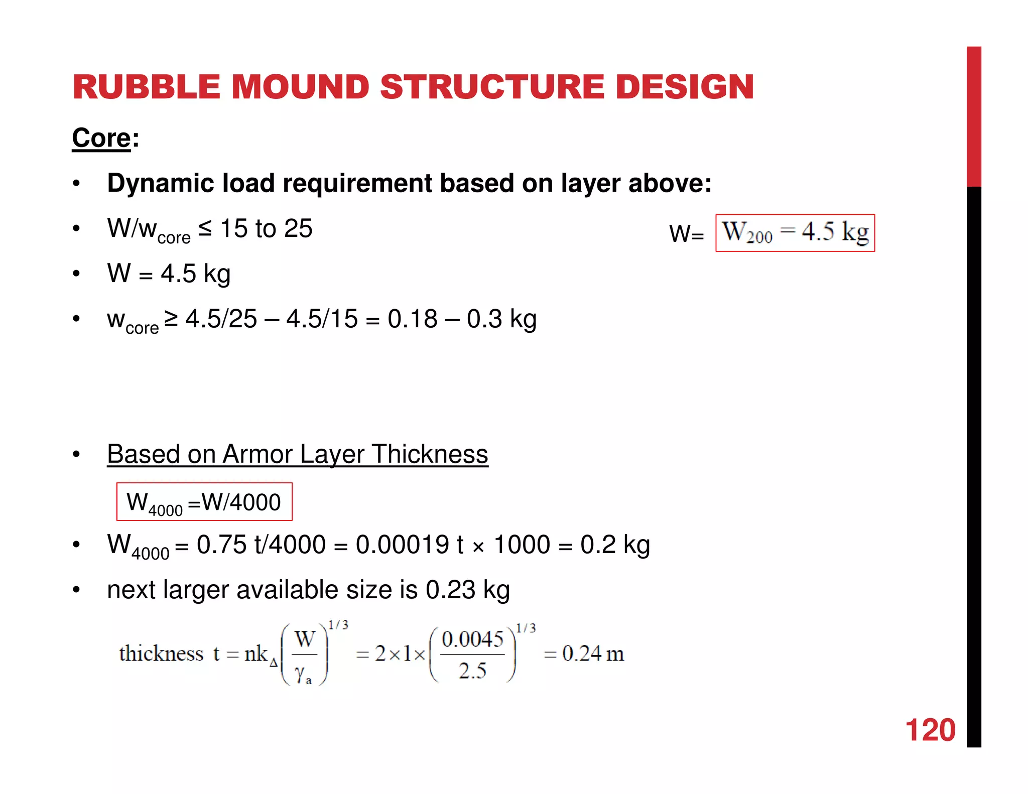RUBBLE MOUND STRUCTURE DESIGN
120
Core:
• Dynamic load requirement based on layer above:
• W/wcore ≤ 15 to 25
• W = 4.5 kg
• wcore ≥ 4.5/25 – 4.5/15 = 0.18 – 0.3 kg
• Based on Armor Layer Thickness
• W4000 = 0.75 t/4000 = 0.00019 t × 1000 = 0.2 kg
• next larger available size is 0.23 kg
W4000 =W/4000
W=
 