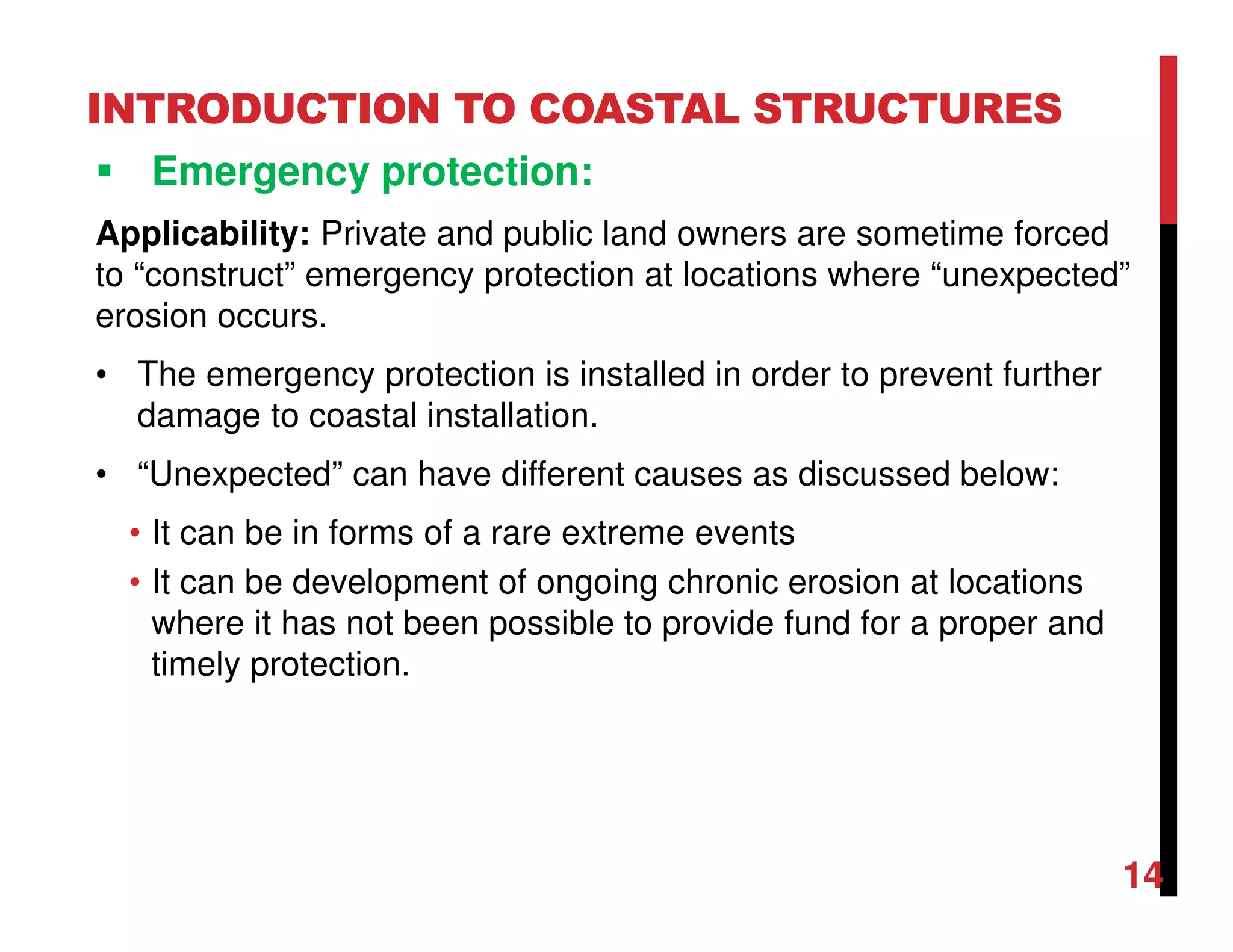 INTRODUCTION TO COASTAL STRUCTURES
Emergency protection:
Applicability: Private and public land owners are sometime forced
to “construct” emergency protection at locations where “unexpected”
erosion occurs.
• The emergency protection is installed in order to prevent further
damage to coastal installation.
• “Unexpected” can have different causes as discussed below:
• It can be in forms of a rare extreme events
• It can be development of ongoing chronic erosion at locations
where it has not been possible to provide fund for a proper and
timely protection.
14
 