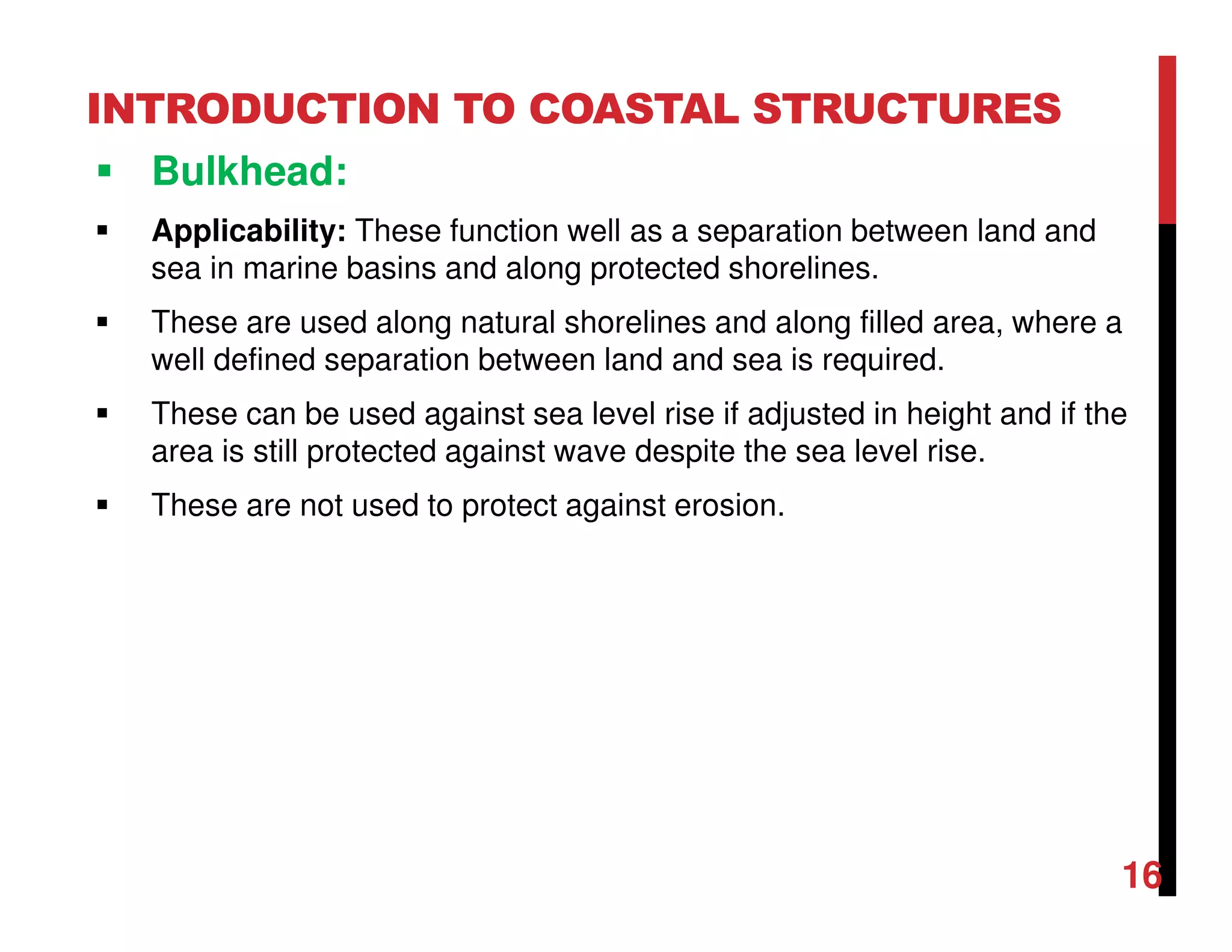 INTRODUCTION TO COASTAL STRUCTURES
Bulkhead:
Applicability: These function well as a separation between land and
sea in marine basins and along protected shorelines.
These are used along natural shorelines and along filled area, where a
well defined separation between land and sea is required.
These can be used against sea level rise if adjusted in height and if the
area is still protected against wave despite the sea level rise.
These are not used to protect against erosion.
16
 