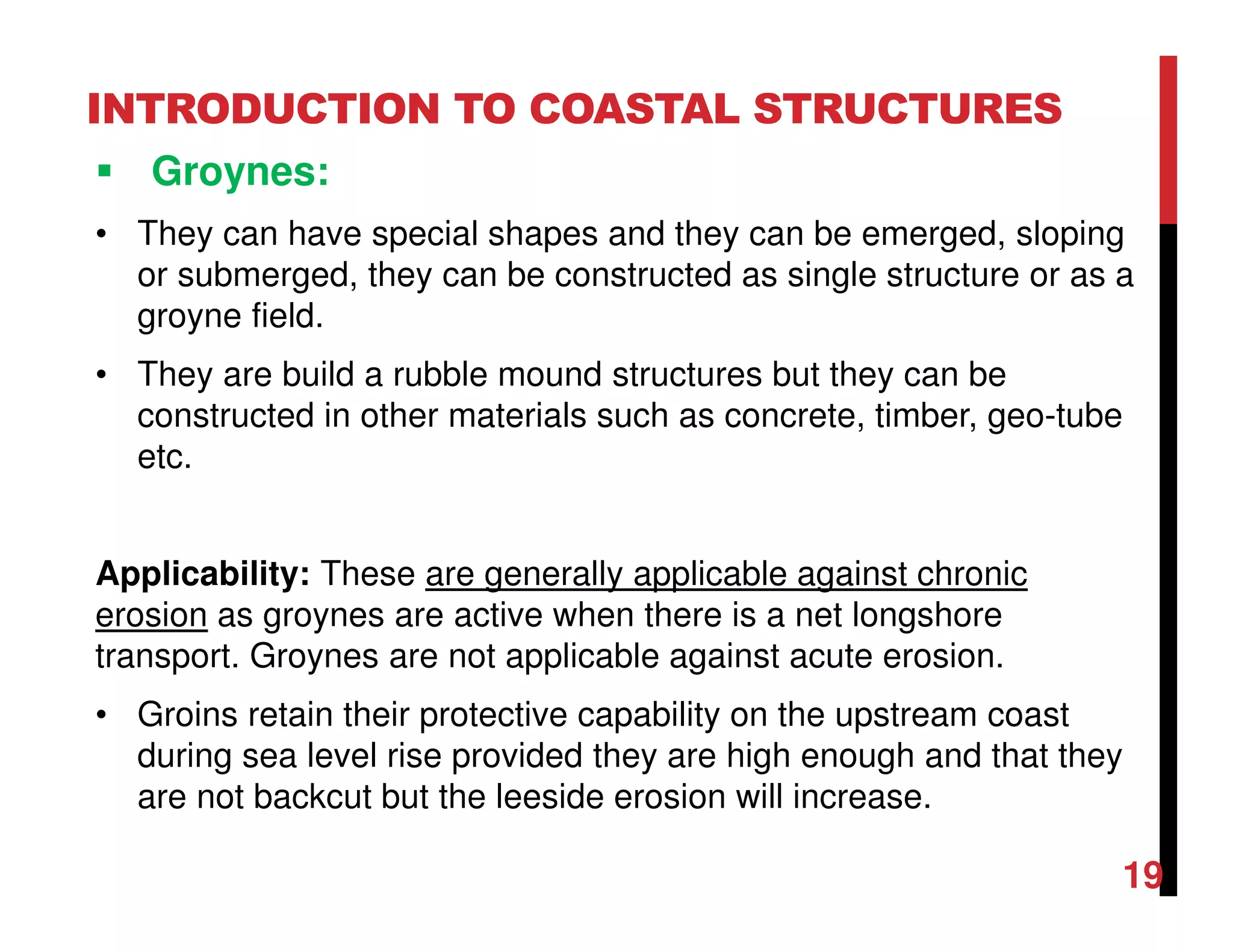 INTRODUCTION TO COASTAL STRUCTURES
Groynes:
• They can have special shapes and they can be emerged, sloping
or submerged, they can be constructed as single structure or as a
groyne field.
• They are build a rubble mound structures but they can be
constructed in other materials such as concrete, timber, geo-tube
etc.
Applicability: These are generally applicable against chronic
erosion as groynes are active when there is a net longshore
transport. Groynes are not applicable against acute erosion.
• Groins retain their protective capability on the upstream coast
during sea level rise provided they are high enough and that they
are not backcut but the leeside erosion will increase.
19
 