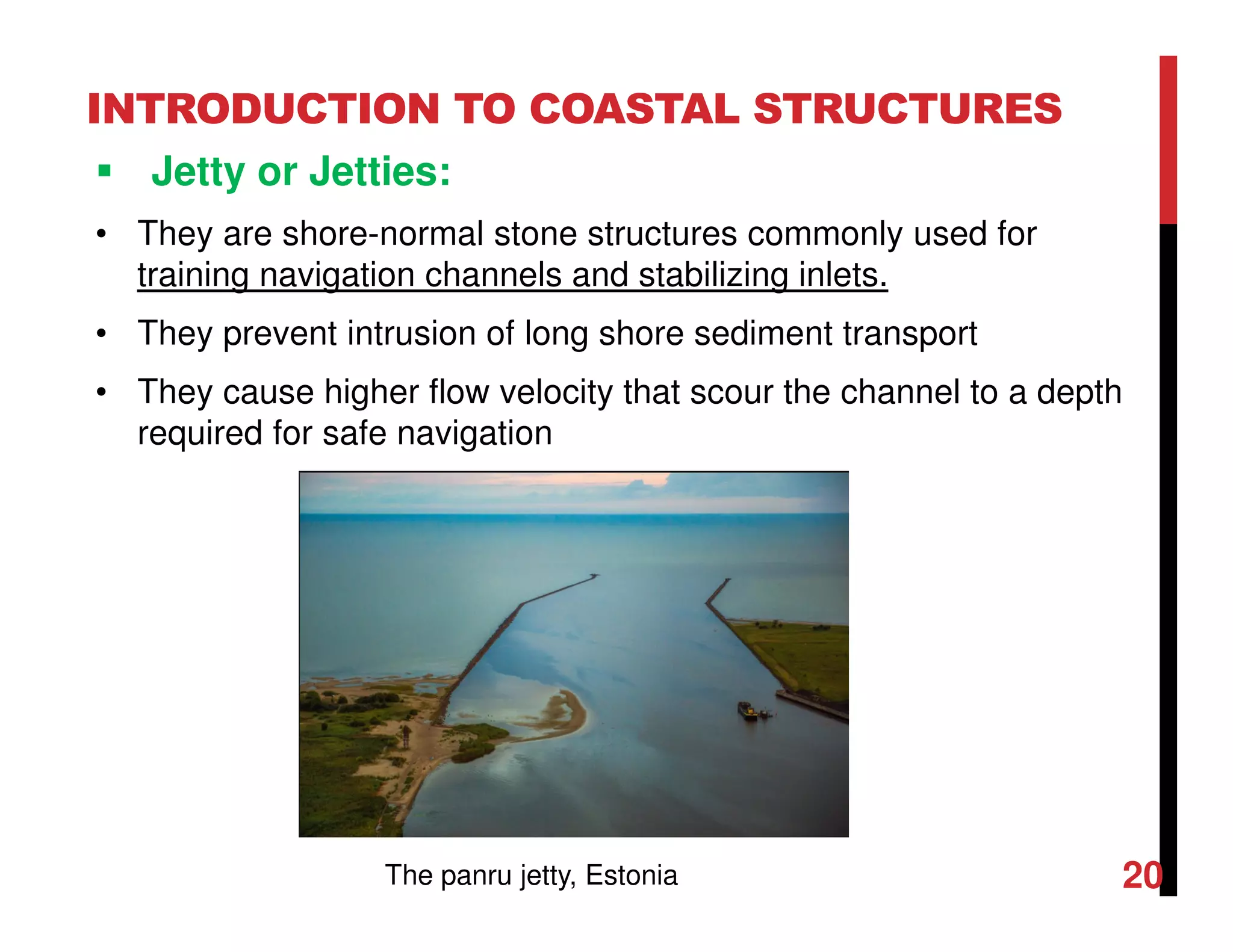 INTRODUCTION TO COASTAL STRUCTURES
Jetty or Jetties:
• They are shore-normal stone structures commonly used for
training navigation channels and stabilizing inlets.
• They prevent intrusion of long shore sediment transport
• They cause higher flow velocity that scour the channel to a depth
required for safe navigation
20The panru jetty, Estonia
 