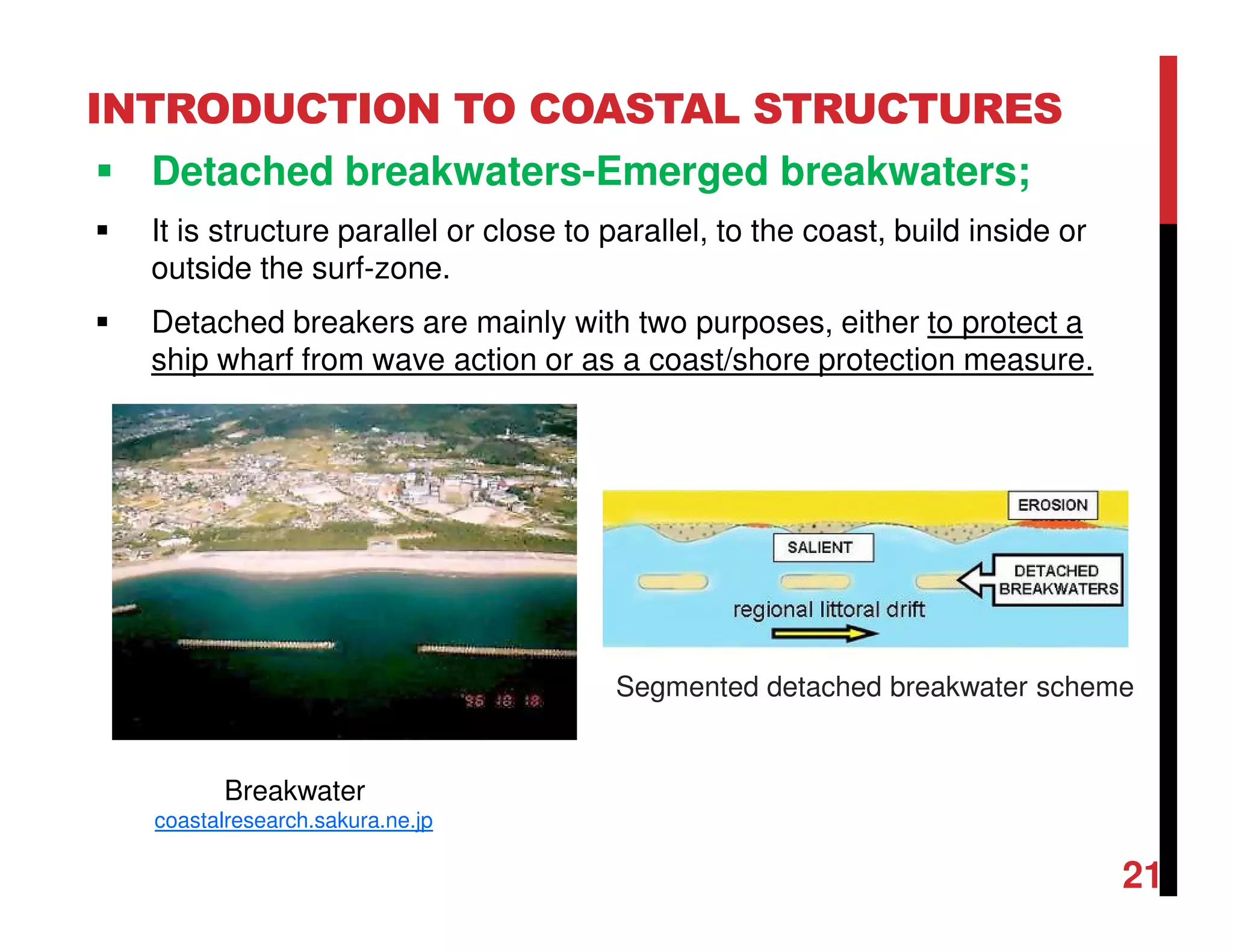 INTRODUCTION TO COASTAL STRUCTURES
Detached breakwaters-Emerged breakwaters;
It is structure parallel or close to parallel, to the coast, build inside or
outside the surf-zone.
Detached breakers are mainly with two purposes, either to protect a
ship wharf from wave action or as a coast/shore protection measure.
21
Breakwater
coastalresearch.sakura.ne.jp
Segmented detached breakwater scheme
 