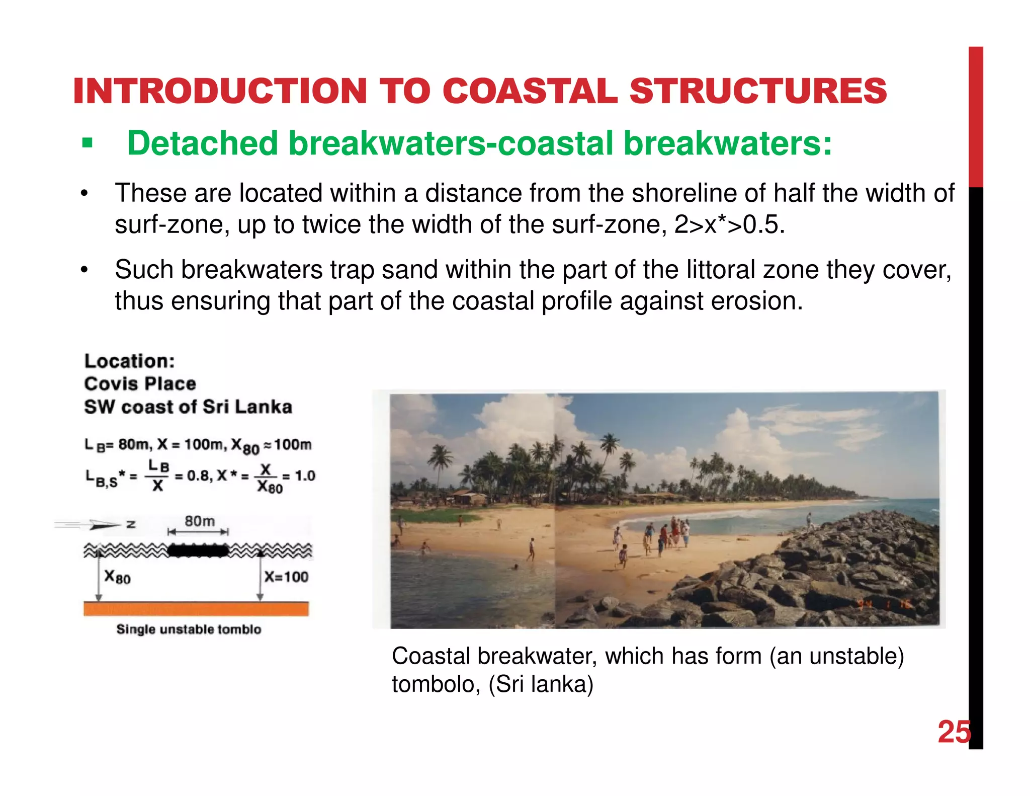 INTRODUCTION TO COASTAL STRUCTURES
Detached breakwaters-coastal breakwaters:
• These are located within a distance from the shoreline of half the width of
surf-zone, up to twice the width of the surf-zone, 2>x*>0.5.
• Such breakwaters trap sand within the part of the littoral zone they cover,
thus ensuring that part of the coastal profile against erosion.
25
Coastal breakwater, which has form (an unstable)
tombolo, (Sri lanka)
 