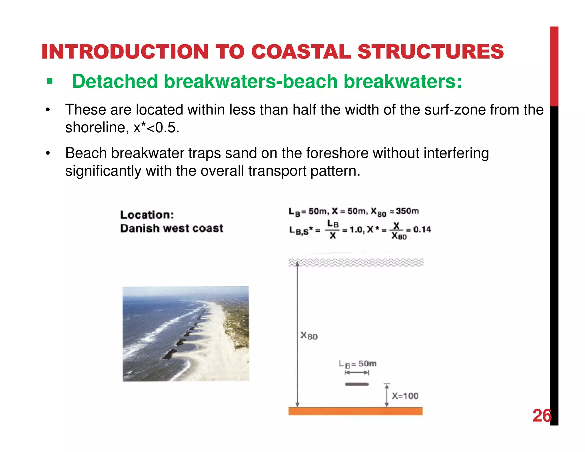 INTRODUCTION TO COASTAL STRUCTURES
Detached breakwaters-beach breakwaters:
• These are located within less than half the width of the surf-zone from the
shoreline, x*<0.5.
• Beach breakwater traps sand on the foreshore without interfering
significantly with the overall transport pattern.
26
 