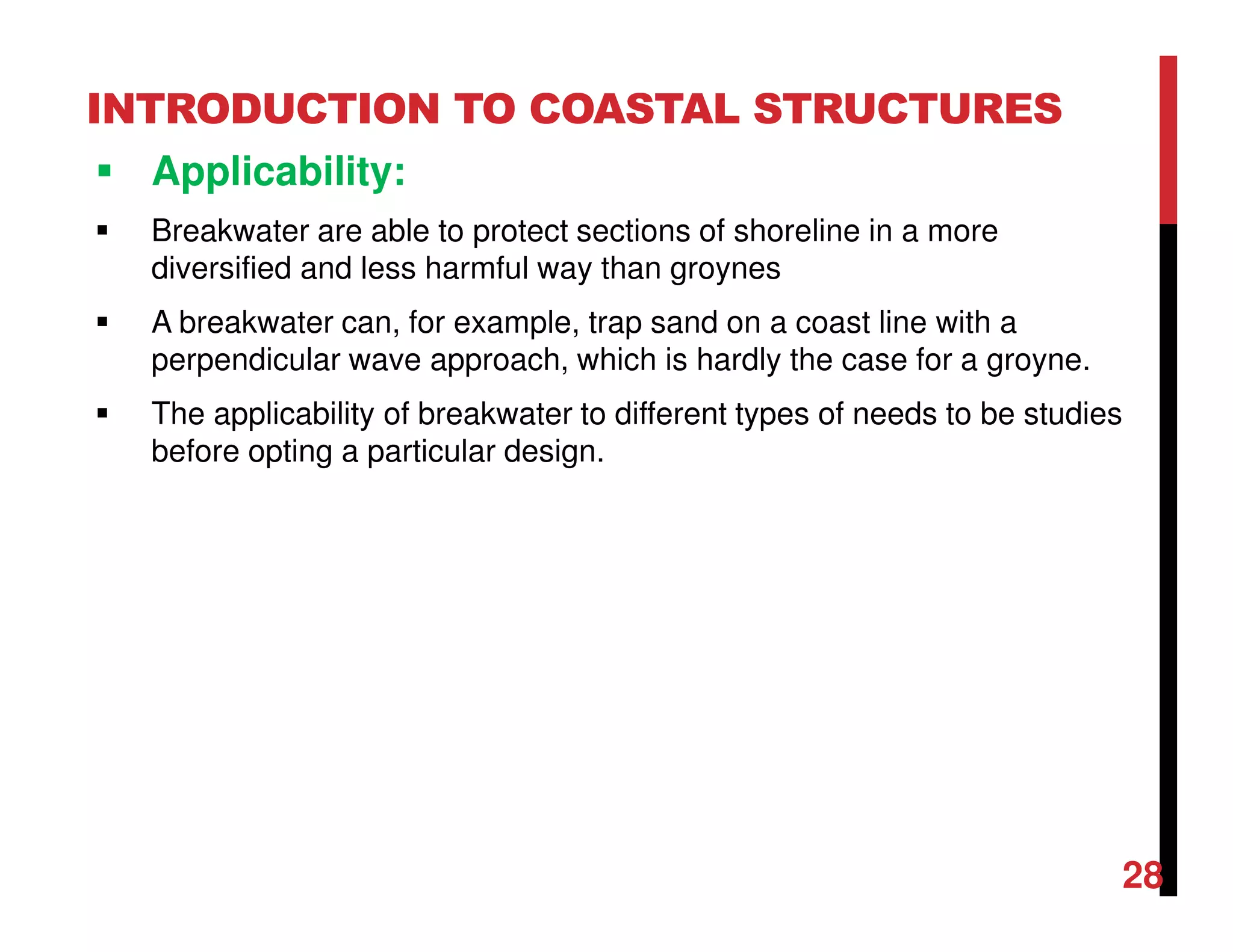 INTRODUCTION TO COASTAL STRUCTURES
Applicability:
Breakwater are able to protect sections of shoreline in a more
diversified and less harmful way than groynes
A breakwater can, for example, trap sand on a coast line with a
perpendicular wave approach, which is hardly the case for a groyne.
The applicability of breakwater to different types of needs to be studies
before opting a particular design.
28
 