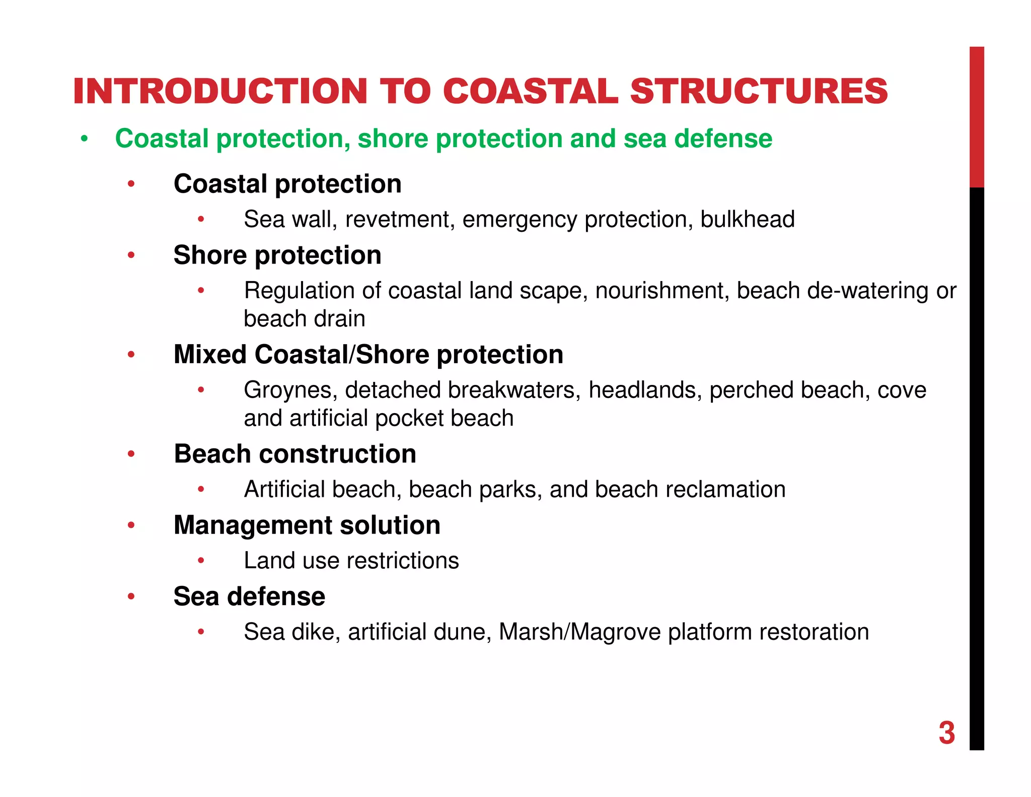 INTRODUCTION TO COASTAL STRUCTURES
• Coastal protection, shore protection and sea defense
• Coastal protection
• Sea wall, revetment, emergency protection, bulkhead
• Shore protection
• Regulation of coastal land scape, nourishment, beach de-watering or
beach drain
• Mixed Coastal/Shore protection
• Groynes, detached breakwaters, headlands, perched beach, cove
and artificial pocket beach
• Beach construction
• Artificial beach, beach parks, and beach reclamation
• Management solution
• Land use restrictions
• Sea defense
• Sea dike, artificial dune, Marsh/Magrove platform restoration
3
 