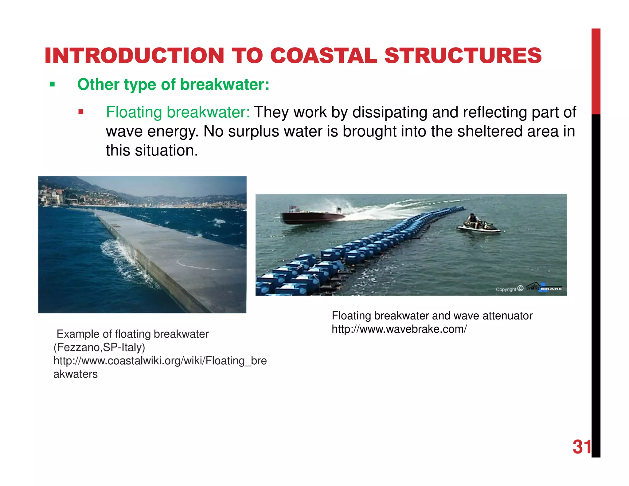 INTRODUCTION TO COASTAL STRUCTURES
Other type of breakwater:
Floating breakwater: They work by dissipating and reflecting part of
wave energy. No surplus water is brought into the sheltered area in
this situation.
31
Example of floating breakwater
(Fezzano,SP-Italy)
http://www.coastalwiki.org/wiki/Floating_bre
akwaters
Floating breakwater and wave attenuator
http://www.wavebrake.com/
 