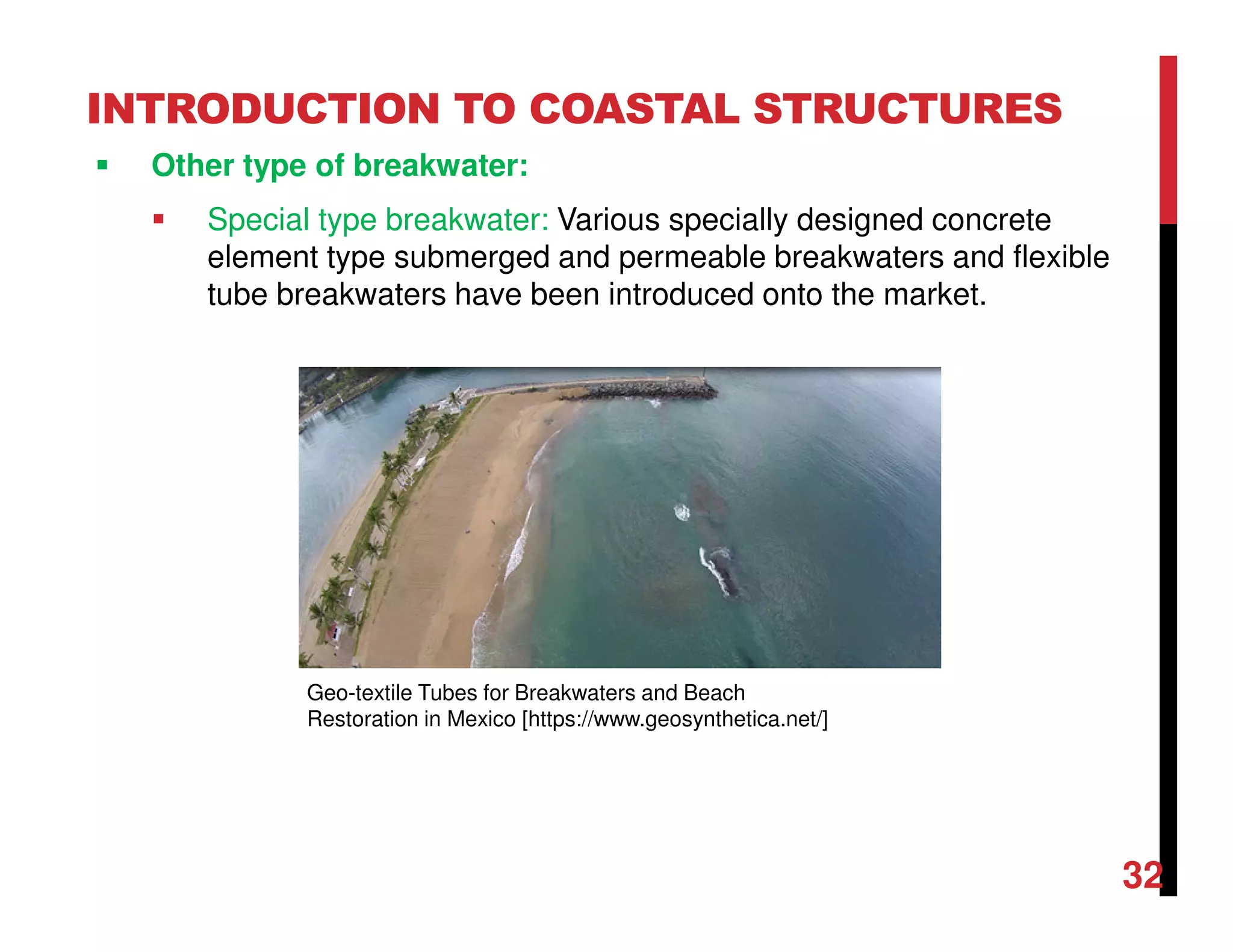 INTRODUCTION TO COASTAL STRUCTURES
Other type of breakwater:
Special type breakwater: Various specially designed concrete
element type submerged and permeable breakwaters and flexible
tube breakwaters have been introduced onto the market.
32
Geo-textile Tubes for Breakwaters and Beach
Restoration in Mexico [https://www.geosynthetica.net/]
 