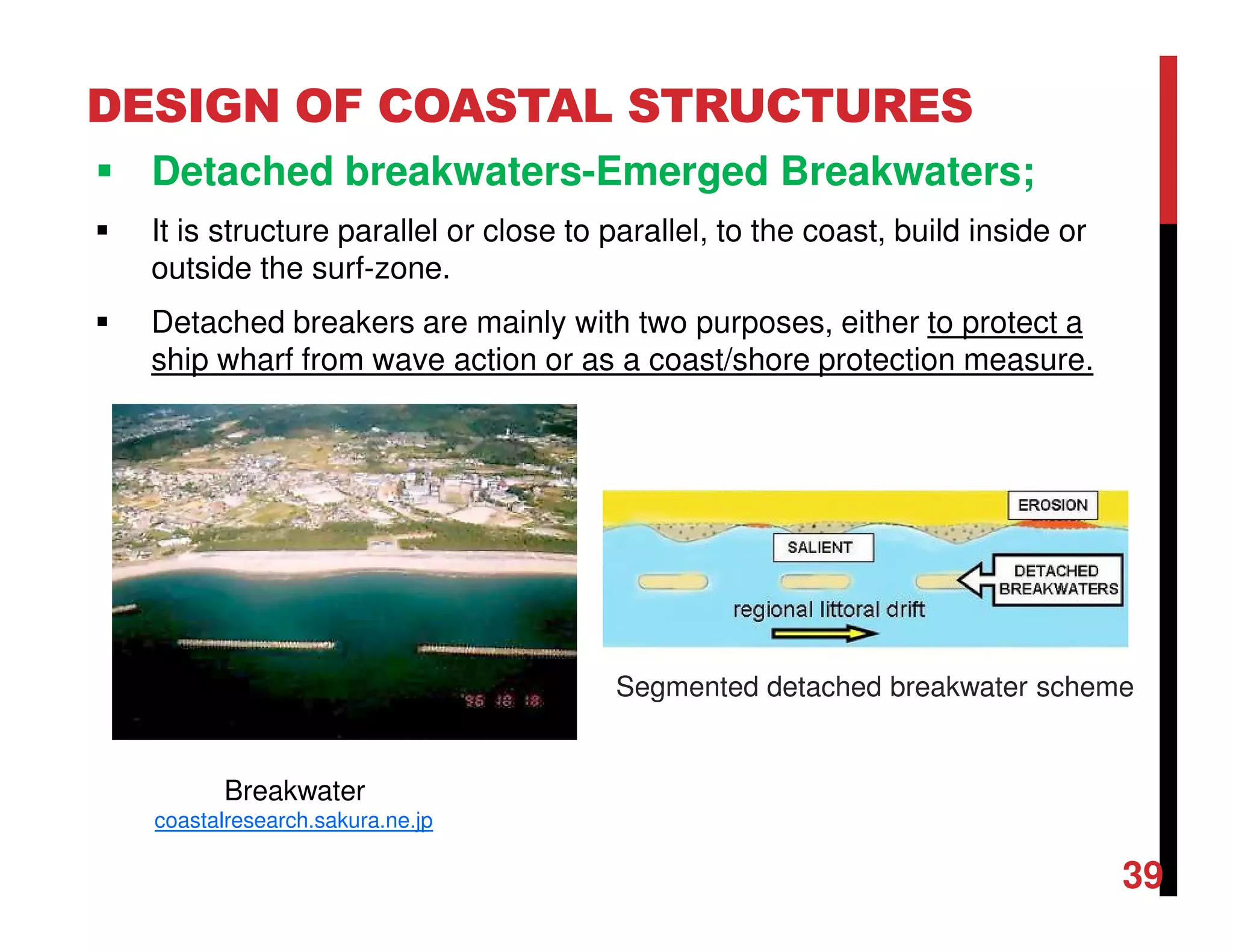 DESIGN OF COASTAL STRUCTURES
Detached breakwaters-Emerged Breakwaters;
It is structure parallel or close to parallel, to the coast, build inside or
outside the surf-zone.
Detached breakers are mainly with two purposes, either to protect a
ship wharf from wave action or as a coast/shore protection measure.
39
Breakwater
coastalresearch.sakura.ne.jp
Segmented detached breakwater scheme
 