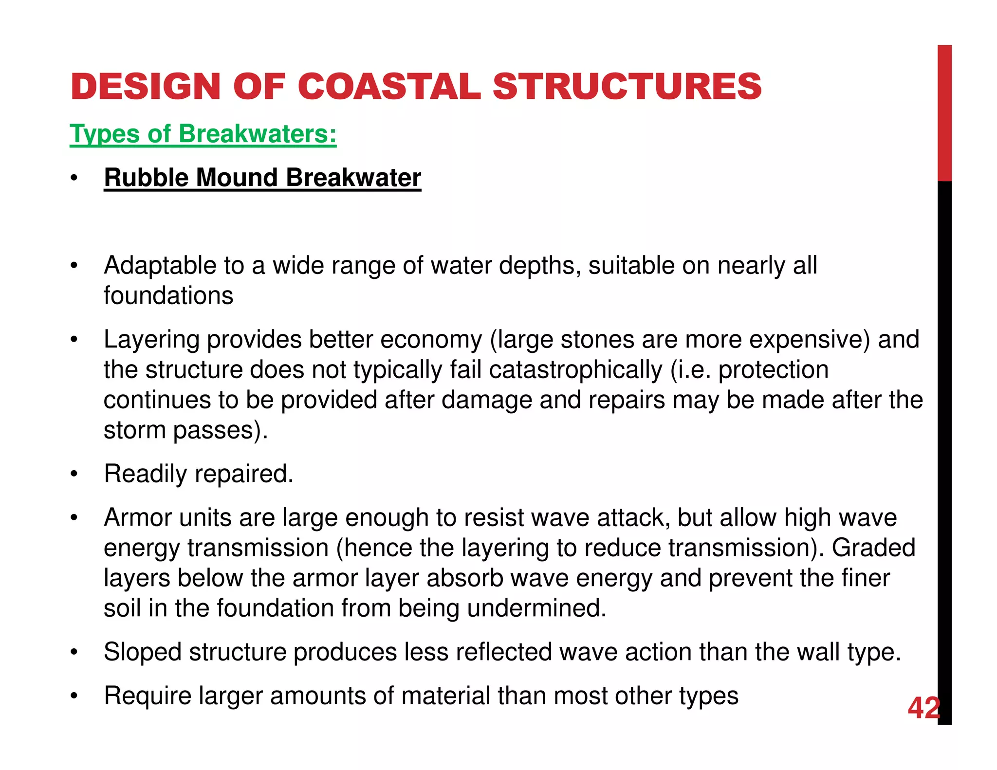 DESIGN OF COASTAL STRUCTURES
42
Types of Breakwaters:
• Rubble Mound Breakwater
• Adaptable to a wide range of water depths, suitable on nearly all
foundations
• Layering provides better economy (large stones are more expensive) and
the structure does not typically fail catastrophically (i.e. protection
continues to be provided after damage and repairs may be made after the
storm passes).
• Readily repaired.
• Armor units are large enough to resist wave attack, but allow high wave
energy transmission (hence the layering to reduce transmission). Graded
layers below the armor layer absorb wave energy and prevent the finer
soil in the foundation from being undermined.
• Sloped structure produces less reflected wave action than the wall type.
• Require larger amounts of material than most other types
 