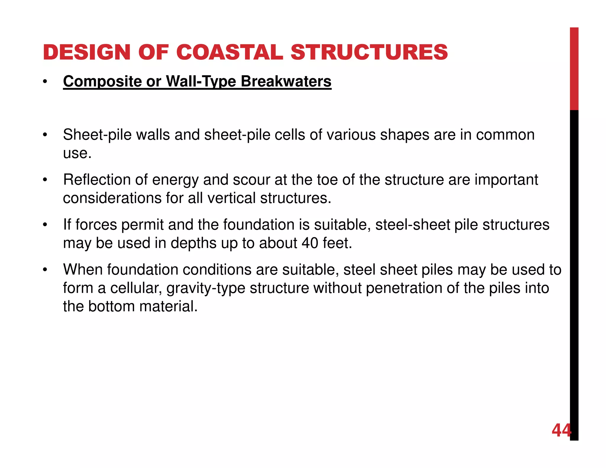 DESIGN OF COASTAL STRUCTURES
44
• Composite or Wall-Type Breakwaters
• Sheet-pile walls and sheet-pile cells of various shapes are in common
use.
• Reflection of energy and scour at the toe of the structure are important
considerations for all vertical structures.
• If forces permit and the foundation is suitable, steel-sheet pile structures
may be used in depths up to about 40 feet.
• When foundation conditions are suitable, steel sheet piles may be used to
form a cellular, gravity-type structure without penetration of the piles into
the bottom material.
 