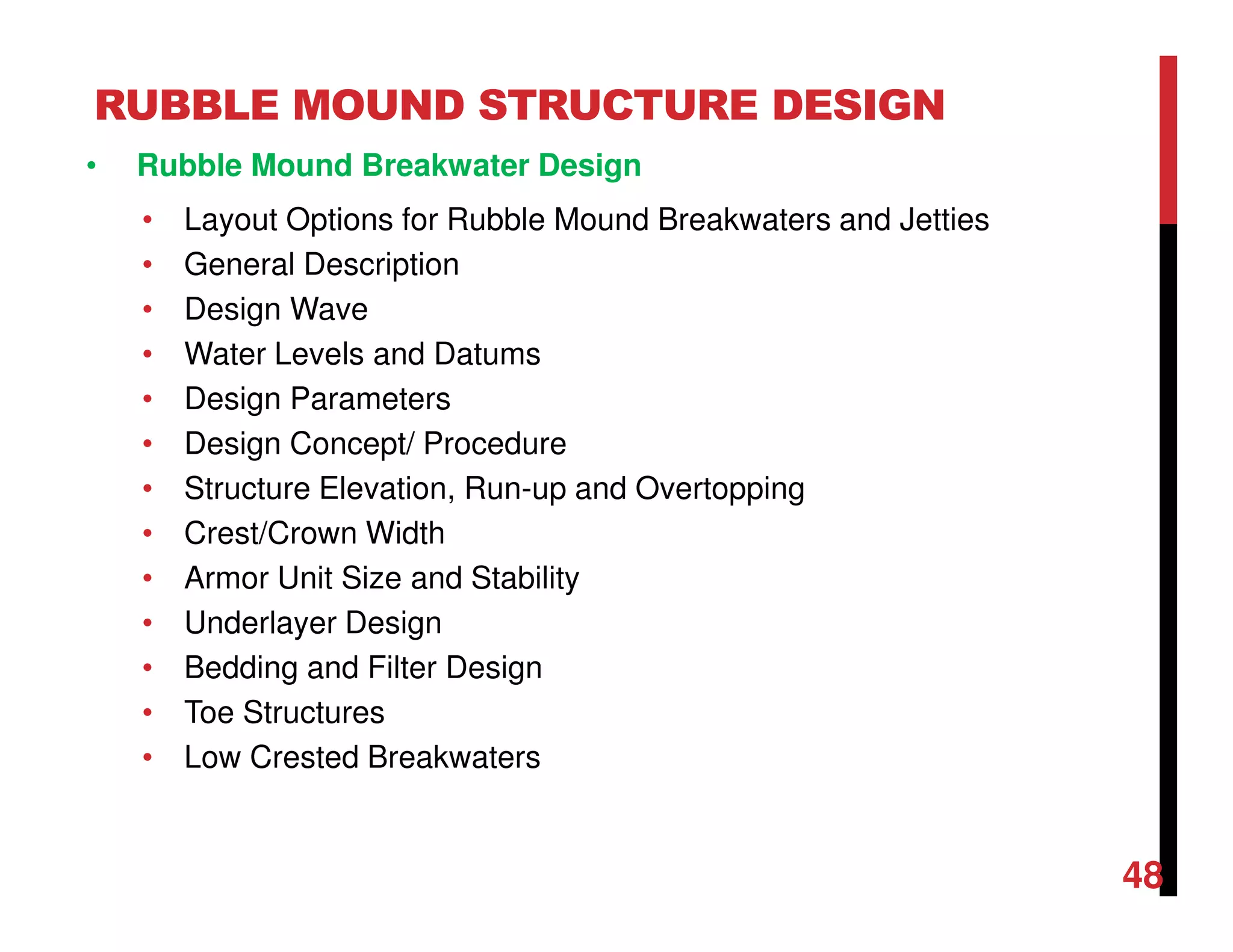 RUBBLE MOUND STRUCTURE DESIGN
48
• Rubble Mound Breakwater Design
• Layout Options for Rubble Mound Breakwaters and Jetties
• General Description
• Design Wave
• Water Levels and Datums
• Design Parameters
• Design Concept/ Procedure
• Structure Elevation, Run-up and Overtopping
• Crest/Crown Width
• Armor Unit Size and Stability
• Underlayer Design
• Bedding and Filter Design
• Toe Structures
• Low Crested Breakwaters
 