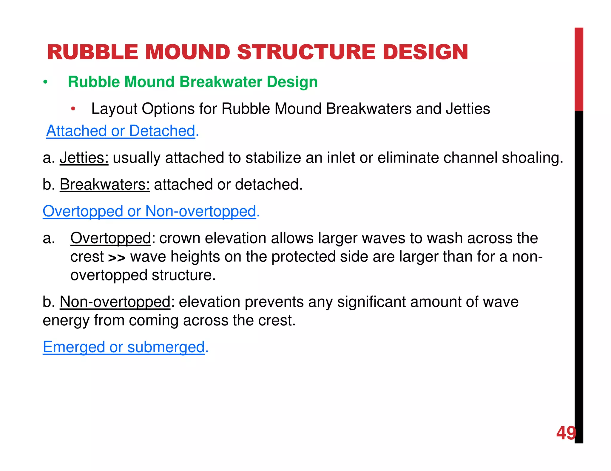 RUBBLE MOUND STRUCTURE DESIGN
49
• Rubble Mound Breakwater Design
• Layout Options for Rubble Mound Breakwaters and Jetties
Attached or Detached.
a. Jetties: usually attached to stabilize an inlet or eliminate channel shoaling.
b. Breakwaters: attached or detached.
Overtopped or Non-overtopped.
a. Overtopped: crown elevation allows larger waves to wash across the
crest >> wave heights on the protected side are larger than for a non-
overtopped structure.
b. Non-overtopped: elevation prevents any significant amount of wave
energy from coming across the crest.
Emerged or submerged.
 