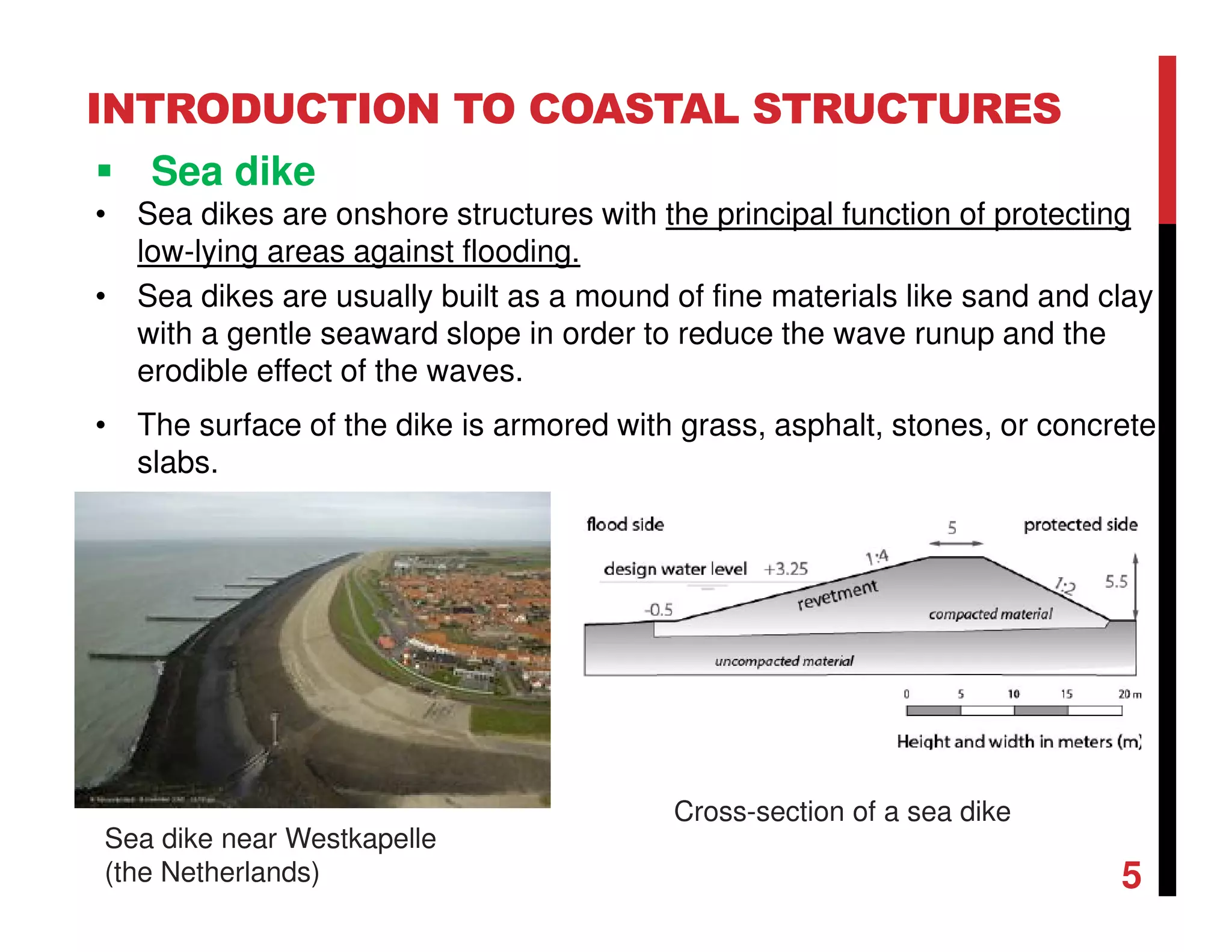 INTRODUCTION TO COASTAL STRUCTURES
Sea dike
• Sea dikes are onshore structures with the principal function of protecting
low-lying areas against flooding.
• Sea dikes are usually built as a mound of fine materials like sand and clay
with a gentle seaward slope in order to reduce the wave runup and the
erodible effect of the waves.
• The surface of the dike is armored with grass, asphalt, stones, or concrete
slabs.
5
Sea dike near Westkapelle
(the Netherlands)
Cross-section of a sea dike
 