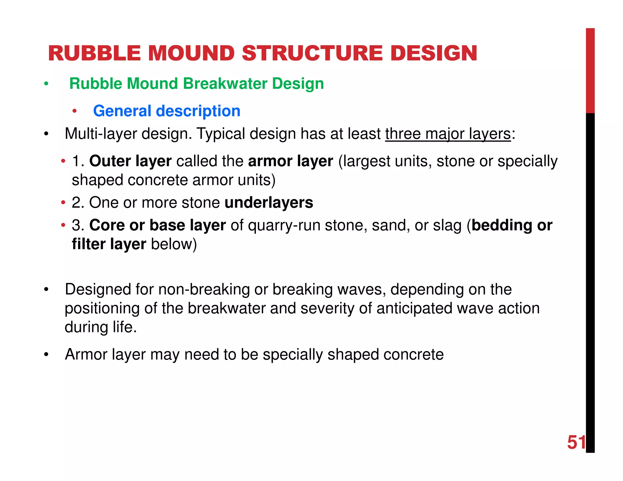 RUBBLE MOUND STRUCTURE DESIGN
51
• Rubble Mound Breakwater Design
• General description
• Multi-layer design. Typical design has at least three major layers:
• 1. Outer layer called the armor layer (largest units, stone or specially
shaped concrete armor units)
• 2. One or more stone underlayers
• 3. Core or base layer of quarry-run stone, sand, or slag (bedding or
filter layer below)
• Designed for non-breaking or breaking waves, depending on the
positioning of the breakwater and severity of anticipated wave action
during life.
• Armor layer may need to be specially shaped concrete
 