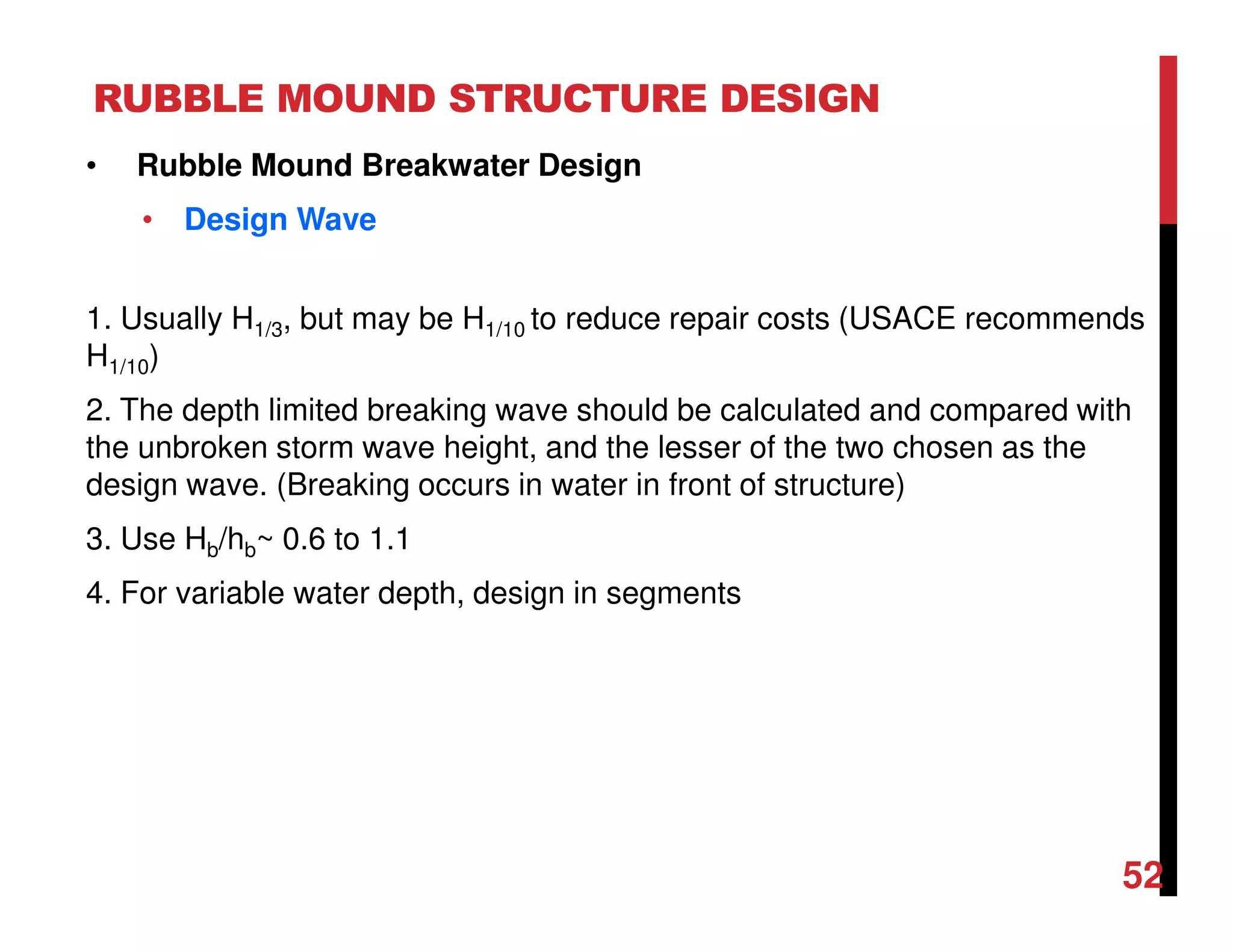 RUBBLE MOUND STRUCTURE DESIGN
52
• Rubble Mound Breakwater Design
• Design Wave
1. Usually H1/3, but may be H1/10 to reduce repair costs (USACE recommends
H1/10)
2. The depth limited breaking wave should be calculated and compared with
the unbroken storm wave height, and the lesser of the two chosen as the
design wave. (Breaking occurs in water in front of structure)
3. Use Hb/hb~ 0.6 to 1.1
4. For variable water depth, design in segments
 