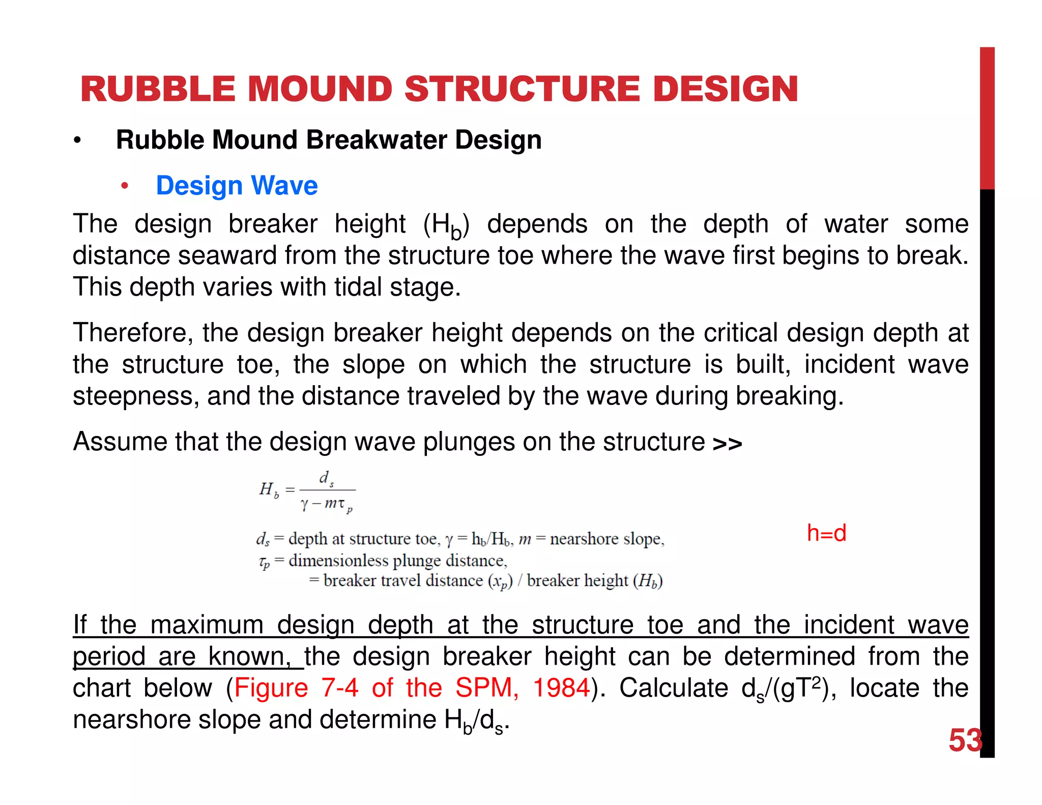 RUBBLE MOUND STRUCTURE DESIGN
53
• Rubble Mound Breakwater Design
• Design Wave
The design breaker height (Hb) depends on the depth of water some
distance seaward from the structure toe where the wave first begins to break.
This depth varies with tidal stage.
Therefore, the design breaker height depends on the critical design depth at
the structure toe, the slope on which the structure is built, incident wave
steepness, and the distance traveled by the wave during breaking.
Assume that the design wave plunges on the structure >>
If the maximum design depth at the structure toe and the incident wave
period are known, the design breaker height can be determined from the
chart below (Figure 7-4 of the SPM, 1984). Calculate ds/(gT2), locate the
nearshore slope and determine Hb/ds.
h=d
 