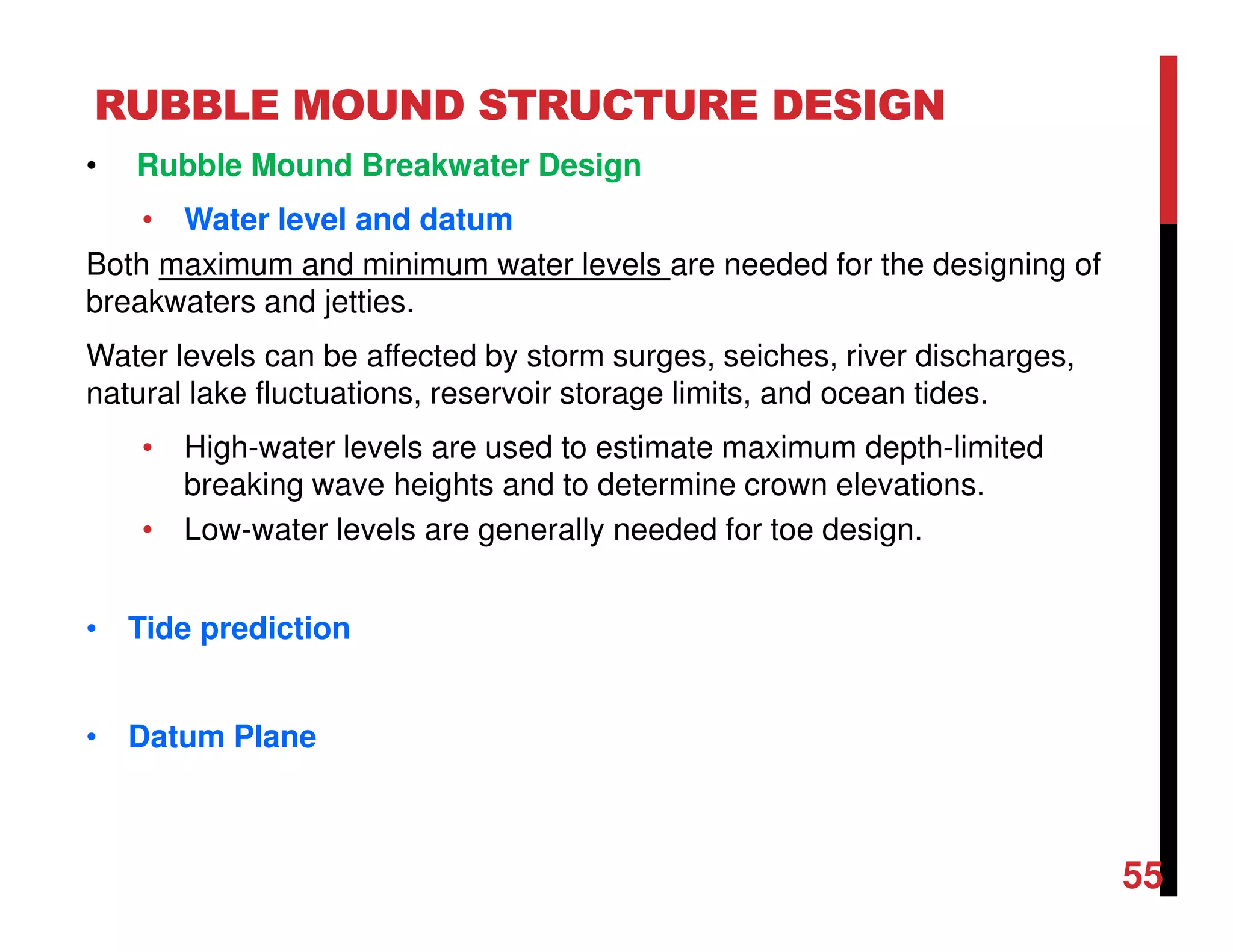 RUBBLE MOUND STRUCTURE DESIGN
55
• Rubble Mound Breakwater Design
• Water level and datum
Both maximum and minimum water levels are needed for the designing of
breakwaters and jetties.
Water levels can be affected by storm surges, seiches, river discharges,
natural lake fluctuations, reservoir storage limits, and ocean tides.
• High-water levels are used to estimate maximum depth-limited
breaking wave heights and to determine crown elevations.
• Low-water levels are generally needed for toe design.
• Tide prediction
• Datum Plane
 