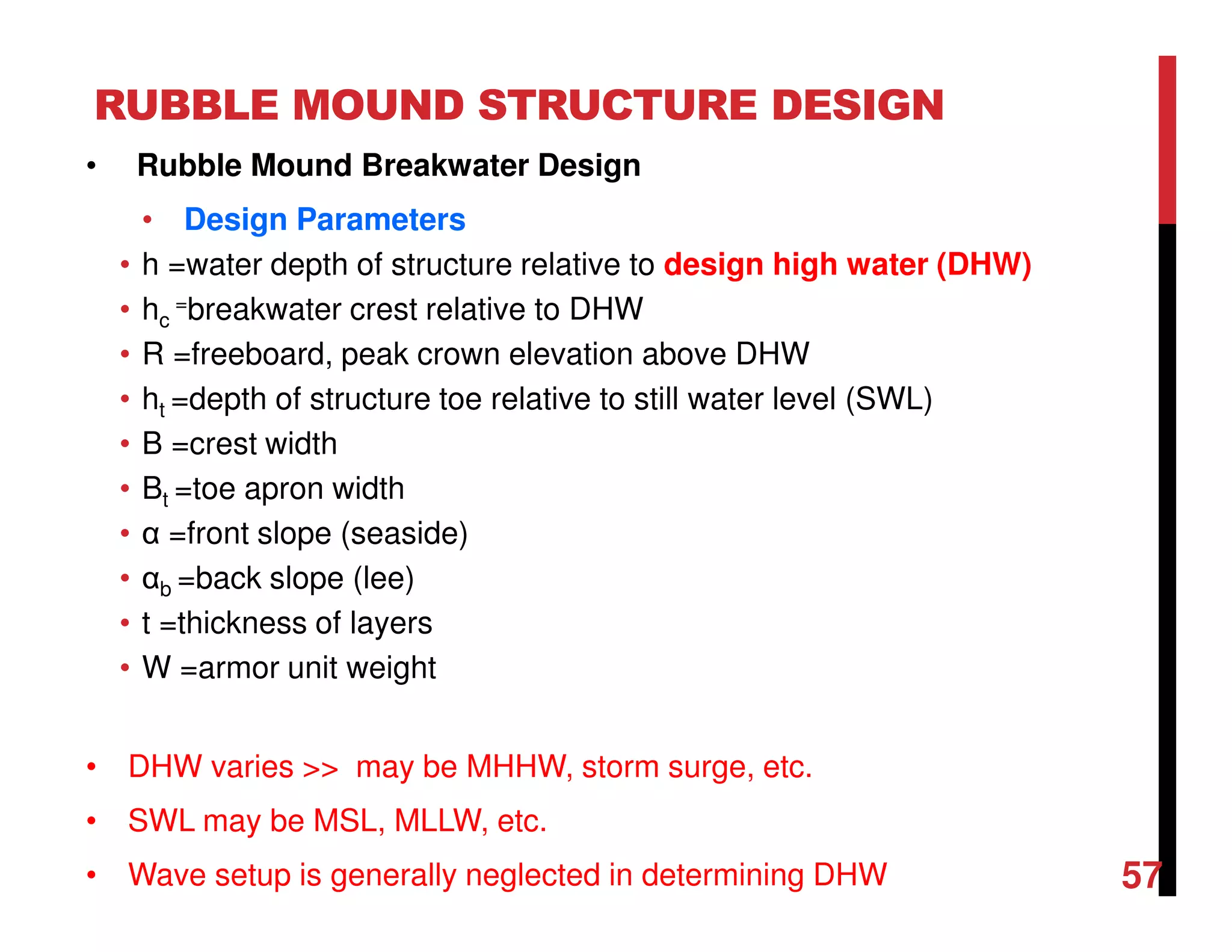RUBBLE MOUND STRUCTURE DESIGN
57
• Rubble Mound Breakwater Design
• Design Parameters
• h =water depth of structure relative to design high water (DHW)
• hc
=breakwater crest relative to DHW
• R =freeboard, peak crown elevation above DHW
• ht =depth of structure toe relative to still water level (SWL)
• B =crest width
• Bt =toe apron width
• α =front slope (seaside)
• αb =back slope (lee)
• t =thickness of layers
• W =armor unit weight
• DHW varies >> may be MHHW, storm surge, etc.
• SWL may be MSL, MLLW, etc.
• Wave setup is generally neglected in determining DHW
 