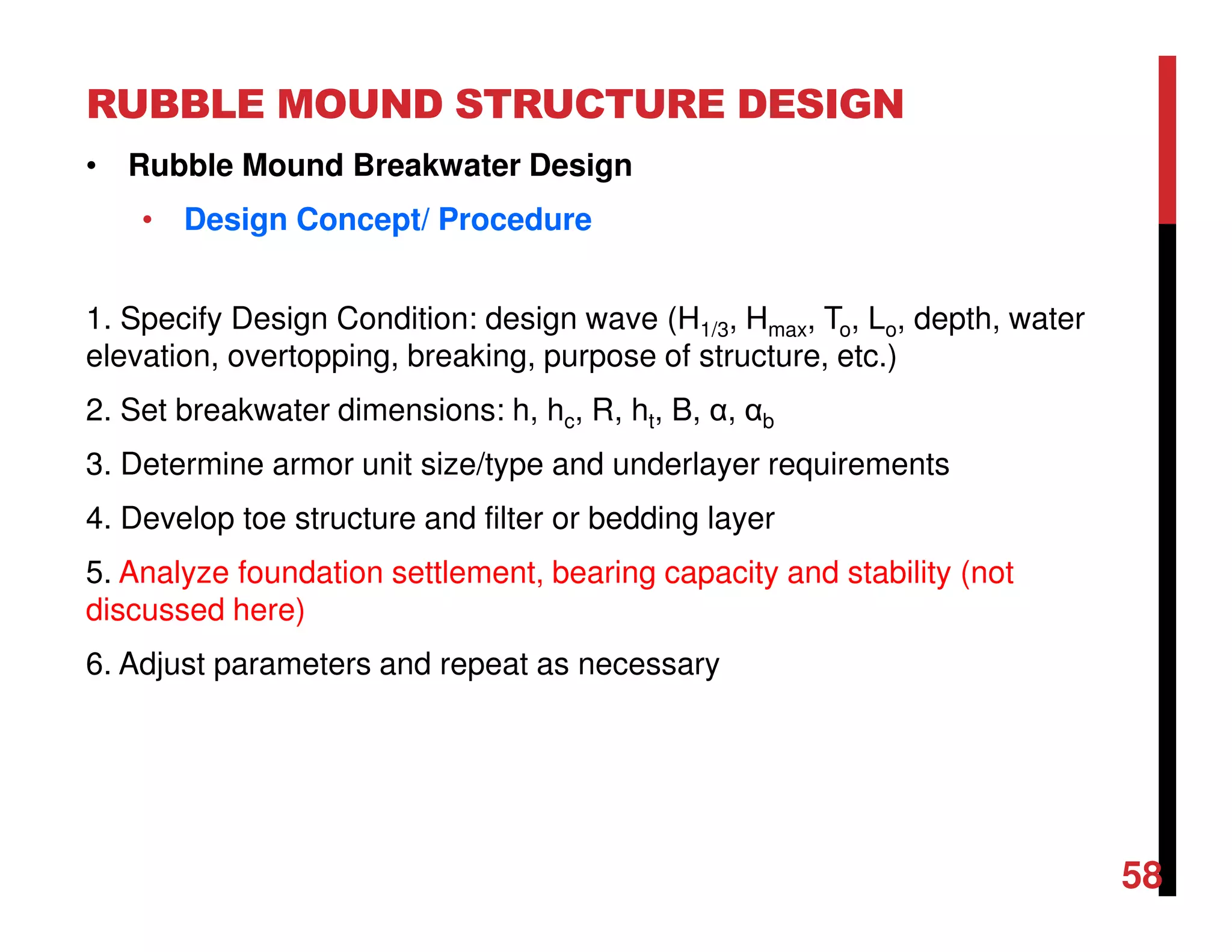 RUBBLE MOUND STRUCTURE DESIGN
58
• Rubble Mound Breakwater Design
• Design Concept/ Procedure
1. Specify Design Condition: design wave (H1/3, Hmax, To, Lo, depth, water
elevation, overtopping, breaking, purpose of structure, etc.)
2. Set breakwater dimensions: h, hc, R, ht, B, α, αb
3. Determine armor unit size/type and underlayer requirements
4. Develop toe structure and filter or bedding layer
5. Analyze foundation settlement, bearing capacity and stability (not
discussed here)
6. Adjust parameters and repeat as necessary
 