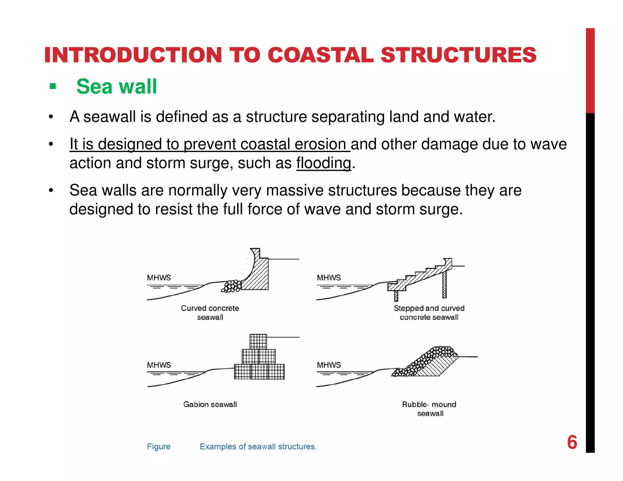 INTRODUCTION TO COASTAL STRUCTURES
Sea wall
• A seawall is defined as a structure separating land and water.
• It is designed to prevent coastal erosion and other damage due to wave
action and storm surge, such as flooding.
• Sea walls are normally very massive structures because they are
designed to resist the full force of wave and storm surge.
6
 