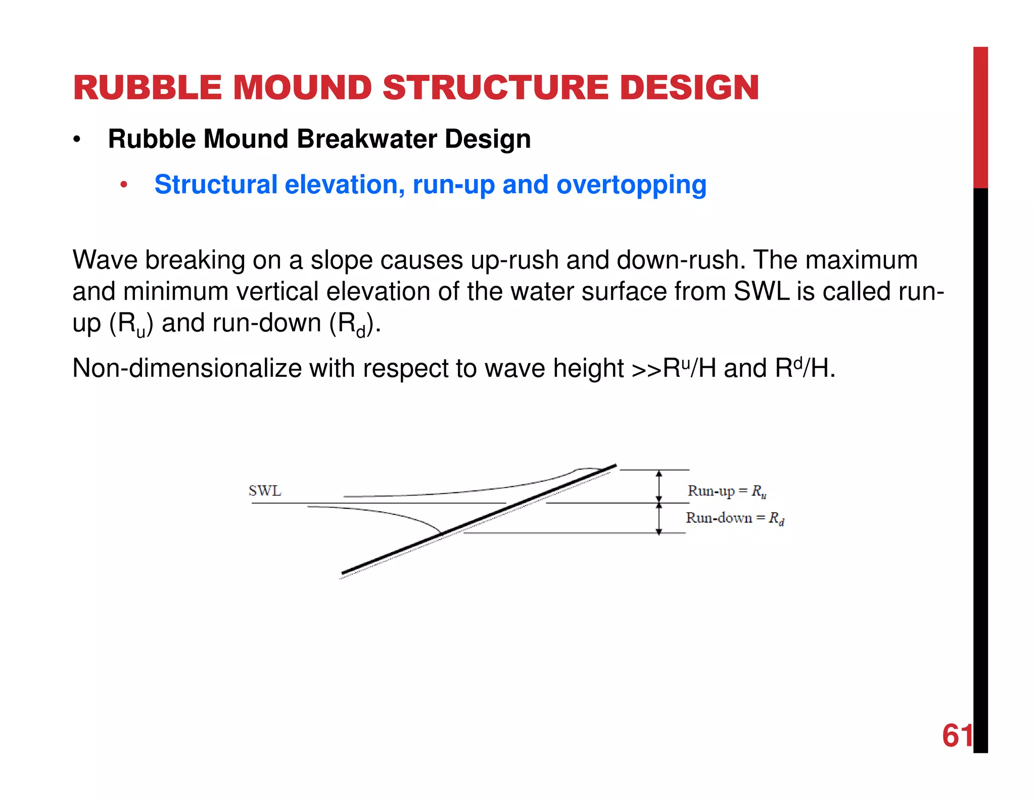 RUBBLE MOUND STRUCTURE DESIGN
61
• Rubble Mound Breakwater Design
• Structural elevation, run-up and overtopping
Wave breaking on a slope causes up-rush and down-rush. The maximum
and minimum vertical elevation of the water surface from SWL is called run-
up (Ru) and run-down (Rd).
Non-dimensionalize with respect to wave height >>Ru/H and Rd/H.
 